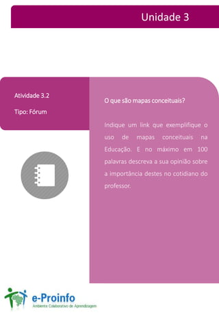 O que sãomapas conceituais? 
Indique um link que exemplifique o 
uso de mapas conceituais na 
Educação. E no máximo em 100 
palavras descreva a sua opinião sobre 
a importância destes no cotidiano do 
professor. 
Atividade 3.2 
Tipo: Fórum 
Unidade 3 
 