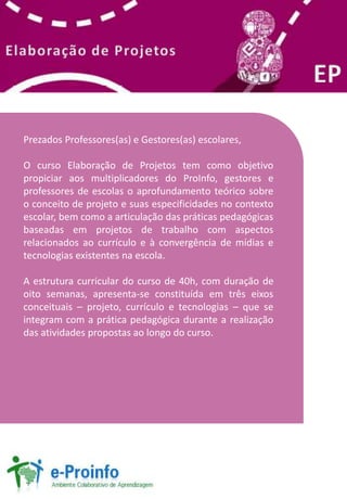Prezados Professores(as) e Gestores(as) escolares, 
O curso Elaboração de Projetos tem como objetivo 
propiciar aos multiplicadores do ProInfo, gestores e 
professores de escolas o aprofundamento teórico sobre 
o conceito de projeto e suas especificidades no contexto 
escolar, bem como a articulação das práticas pedagógicas 
baseadas em projetos de trabalho com aspectos 
relacionados ao currículo e à convergência de mídias e 
tecnologias existentes na escola. 
A estrutura curricular do curso de 40h, com duração de 
oito semanas, apresenta-se constituída em três eixos 
conceituais – projeto, currículo e tecnologias – que se 
integram com a prática pedagógica durante a realização 
das atividades propostas ao longo do curso. 
 