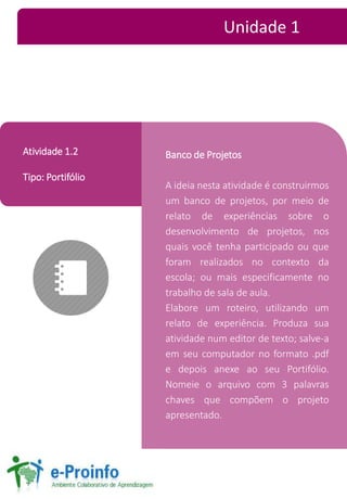 Banco de Projetos 
A ideia nesta atividade é construirmos 
um banco de projetos, por meio de 
relato de experiências sobre o 
desenvolvimento de projetos, nos 
quais você tenha participado ou que 
foram realizados no contexto da 
escola; ou mais especificamente no 
trabalho de sala de aula. 
Elabore um roteiro, utilizando um 
relato de experiência. Produza sua 
atividade num editor de texto; salve-a 
em seu computador no formato .pdf 
e depois anexe ao seu Portifólio. 
Nomeie o arquivo com 3 palavras 
chaves que compõem o projeto 
apresentado. 
Atividade 1.2 
Tipo: Portifólio 
Unidade 1 
 