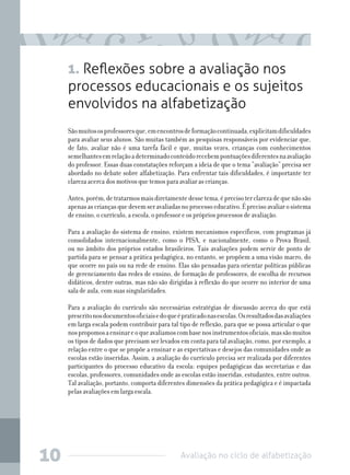 Avaliação no ciclo de alfabetização10
1. Reflexões sobre a avaliação nos
processos educacionais e os sujeitos
envolvidos na alfabetização
Sãomuitososprofessoresque,emencontrosdeformaçãocontinuada,explicitamdificuldades
para avaliar seus alunos. São muitas também as pesquisas responsáveis por evidenciar que,
de fato, avaliar não é uma tarefa fácil e que, muitas vezes, crianças com conhecimentos
semelhantesemrelaçãoadeterminadoconteúdorecebempontuaçõesdiferentesnaavaliação
do professor. Essas duas constatações reforçam a ideia de que o tema “avaliação” precisa ser
abordado no debate sobre alfabetização. Para enfrentar tais dificuldades, é importante ter
clareza acerca dos motivos que temos para avaliar as crianças.
Antes,porém,detratarmosmaisdiretamentedessetema,éprecisoterclarezadequenãosão
apenasascriançasquedevemseravaliadasnoprocessoeducativo.Éprecisoavaliarosistema
de ensino, o currículo, a escola, o professor e os próprios processos de avaliação.
Para a avaliação do sistema de ensino, existem mecanismos específicos, com programas já
consolidados internacionalmente, como o PISA, e nacionalmente, como o Prova Brasil,
ou no âmbito dos próprios estados brasileiros. Tais avaliações podem servir de ponto de
partida para se pensar a prática pedagógica, no entanto, se propõem a uma visão macro, do
que ocorre no país ou na rede de ensino. Elas são pensadas para orientar políticas públicas
de gerenciamento das redes de ensino, de formação de professores, de escolha de recursos
didáticos, dentre outras, mas não são dirigidas à reflexão do que ocorre no interior de uma
sala de aula, com suas singularidades.
Para a avaliação do currículo são necessárias estratégias de discussão acerca do que está
prescritonosdocumentosoficiaisedoqueépraticadonasescolas.Osresultadosdasavaliações
em larga escala podem contribuir para tal tipo de reflexão, para que se possa articular o que
nospropomosaensinareoqueavaliamoscombasenosinstrumentosoficiais,massãomuitos
os tipos de dados que precisam ser levados em conta para tal avaliação, como, por exemplo, a
relação entre o que se propõe a ensinar e as expectativas e desejos das comunidades onde as
escolas estão inseridas. Assim, a avaliação do currículo precisa ser realizada por diferentes
participantes do processo educativo da escola: equipes pedagógicas das secretarias e das
escolas, professores, comunidades onde as escolas estão inseridas, estudantes, entre outros.
Tal avaliação, portanto, comporta diferentes dimensões da prática pedagógica e é impactada
pelas avaliações em larga escala.
 