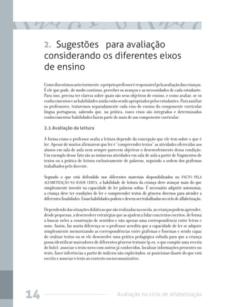 Avaliação no ciclo de alfabetização14
2. Sugestões para avaliação
considerando os diferentes eixos
de ensino
Comodiscutimosanteriormente,opróprioprofessoréresponsávelpelaavaliaçãodascrianças.
É ele que pode, de modo contínuo, perceber os avanços e as necessidades de cada estudante.
Para isso, precisa ter clareza sobre quais são seus objetivos de ensino, e como avaliar, se os
conhecimentoseashabilidadesaindaestãosendoapropriadospelosestudantes.Paraauxiliar
os professores, trataremos separadamente cada eixo de ensino do componente curricular
língua portuguesa, sabendo que, na prática, esses eixos são integrados e determinados
conhecimentos/habilidades fazem parte de mais de um componente curricular.
2.1 Avaliação da leitura
A forma como o professor avalia a leitura depende da concepção que ele tem sobre o que é
ler. Apesar de muitos afirmarem que ler é “compreender textos” as atividades oferecidas aos
alunos em sala de aula nem sempre parecem objetivar o desenvolvimento dessa condição.
Um exemplo desse fato são as inúmeras atividades em sala de aula a partir de fragmentos de
textos ou a prática de leitura exclusivamente de palavras, seguindo a ordem dos grafemas
trabalhados pelo docente.
Segundo o que está defendido nos diferentes materiais disponibilizados no PACTO PELA
ALFABETIZAÇÃO NA IDADE CERTA, a habilidade de leitura da criança deve avançar mais do que
simplesmente investir na capacidade de ler palavras soltas. É necessário adquirir autonomia,
a criança deve ter condições de ler e compreender textos de gêneros diversos para atender a
diferentesfinalidades.Essashabilidadespodemedevemsertrabalhadasnociclodealfabetização.
Dependendodassituaçõesdidáticasquesãorealizadasnaescola,ascriançaspodemaprender,
desdepequenas,adesenvolverestratégiasqueasajudemalidarcomtextosescritos,deforma
a buscar neles a construção de sentidos e não apenas uma correspondência entre letras e
sons. Assim, faz muita diferença se o professor acredita que a capacidade de ler se adquire
simplesmente memorizando as correspondências entre grafemas e fonemas e sendo capaz
de oralizar textos ou se ele desenvolve uma prática pedagógica voltada para que a criança
possa identificar marcadores de diferentes gêneros textuais (p.ex. o que compõe uma receita
de bolo), associar o texto novo com outros já conhecidos, localizar informações presentes no
texto, fazer inferências a partir de indícios não explicitados, se posicionar diante do que está
escrito e associar o texto ao contexto sociocomunicativo.
 