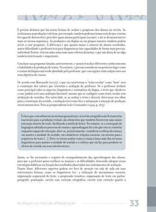 Avaliação no ciclo de alfabetização 33
É preciso destacar que há outras formas de avaliar o progresso dos alunos na escrita. Ao
realizarmosasproduçõescoletivas,porexemplo,tambémpodemostomarnotadoqueaturma
foicapazdedesenvolver,perceberquaisalunosparticipam(ounão),eatésedemonstramter
mais ou menos segurança. As produções em duplas ou em grupos maiores também podem
servir a esse propósito. A diferença é que quanto maior o número de alunos envolvidos,
maior dificuldade o professor terá para diagnosticar tais capacidades de forma mais precisa/
individual.Porém,teráemmãosumavisãomaiscoletivadaturma,oquenãodeixadeseralgo
também interessante e importante.
Com base nas propostas listadas anteriormente, é possível avaliar diferentes conhecimentos
ehabilidadesdeproduçãodetextos.Noentanto,éprecisoconsideraremprimeirolugarcomo
o ensino da língua está sendo abordado pelo professor, que concepções estão subjacentes aos
seus objetivos de ensino.
De acordo com Marcuschi (2005), o que vai caracterizar o “texto escolar” como “bom” será
a construção dos valores que orientam a avaliação do professor. Se o professor atribuir
como principal valor os aspectos linguísticos e normativos da língua, o texto que obedecer
a esse padrão terá uma avaliação favorável, mesmo que se configure como texto escolar sem
atribuição de sentidos. Por outro lado, se ao avaliar o texto o docente direcionar seu olhar
para a construção do sentido, a avaliação terá como foco a adequação à situação de produção
sociocomunicativa. Para as pesquisadoras Leal e Guimarães (1999, p. 265),
Éclaroqueoatendimentoàsnormasgramaticaiseàescritaortográficasãoferramentas
essenciais para a produção textual, são elementos que também favorecem uma maior
interação através do texto, facilitando a tarefa do leitor. No entanto, se a concepção de
linguagemadotadanoprocessodeensinoeaprendizagemforadequeestaseconstitui
enquantoespaçodeinteração,deve-se,primeiramente,consideraroesforçodacriança
em manter a unidade de sentido, em estabelecer relações coesivas, em atentar para a
sequência do texto [...]. Deve-se tentar avaliar como a criança lança mão dos recursos
linguísticos para manter a unidade de sentido e o esforço que ela faz para produzir os
efeitos de sentido em seus interlocutores.
Assim, se faz necessário o registro do acompanhamento das aprendizagens dos alunos,
para que o professor possa verificar os avanços e as dificuldades, buscando adequar novas
estratégias didáticas em função dos resultados observados nos instrumentos de avaliação.
Diante disso, diferentes aspectos podem ser foco de atenção em sala de aula em suas
intervenções futuras, como os linguísticos (ex.: a utilização de mecanismos coesivos;
organização sequencial do texto, a progressão temática; organização de texto em partes/
parágrafo; pontuação; escrita com correção ortográfica; escrita com correção quanto à
 