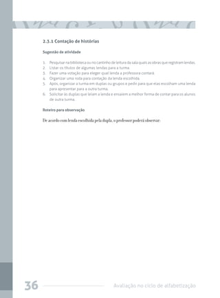 Avaliação no ciclo de alfabetização36
2.3.1 Contação de histórias
Sugestão de atividade
1.	 Pesquisarnabibliotecaounocantinhodeleituradasalaquaisasobrasqueregistramlendas.
2.	 Listar os títulos de algumas lendas para a turma.
3.	 Fazer uma votação para eleger qual lenda a professora contará.
4.	 Organizar uma roda para contação da lenda escolhida.
5.	 Após, organizar a turma em duplas ou grupos e pedir para que elas escolham uma lenda
para apresentar para a outra turma.
6.	 Solicitar às duplas que leiam a lenda e ensaiem a melhor forma de contar para os alunos
de outra turma.
Roteiro para observação
De acordo com lenda escolhida pela dupla, o professor poderá observar:
 