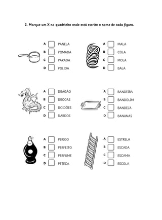 2. Marque um X no quadrinho onde está escrito o nome de cada figura.
PANELA
POMADA
PARADA
POLIDA
MALA
COLA
MOLA
BALA
DRAGÃO
DROGAS
DOIDÕES
DARDOS
BANDEIRA
BANDOLIM
BANDEJA
BANANAS
PERIGO
PERFEITO
PERFUME
PETECA
ESTRELA
ESCADA
ESCAMA
ESCOLA
A
B
C
D
A
B
C
D
A
B
C
D
A
B
C
D
A
B
C
D
A
B
C
D
 