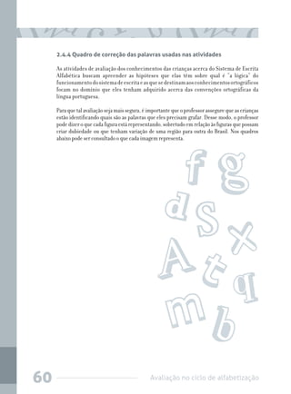 Avaliação no ciclo de alfabetização60
2.4.4 Quadro de correção das palavras usadas nas atividades
As atividades de avaliação dos conhecimentos das crianças acerca do Sistema de Escrita
Alfabética buscam apreender as hipóteses que elas têm sobre qual é “a lógica” do
funcionamentodosistemadeescritaeasquesedestinamaosconhecimentosortográficos
focam no domínio que eles tenham adquirido acerca das convenções ortográficas da
língua portuguesa.
Paraquetalavaliaçãosejamaissegura,éimportantequeoprofessorassegurequeascrianças
estão identificando quais são as palavras que eles precisam grafar. Desse modo, o professor
pode dizer o que cada figura está representando, sobretudo em relação às figuras que possam
criar dubiedade ou que tenham variação de uma região para outra do Brasil. Nos quadros
abaixo pode ser consultado o que cada imagem representa.
 