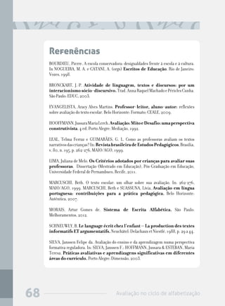 Avaliação no ciclo de alfabetização68
Referências
BOURDIEU, Pierre. A escola conservadora: desigualdades frente à escola e à cultura.
In NOGUEIRA, M. A. e CATANI, A. (orgs) Escritos de Educação. Rio de Janeiro:
Vozes, 1998.
BRONCKART, J.-P. Atividade de linguagem, textos e discursos: por um
interacionismosócio-discursivo.Trad.AnnaRaquelMachadoePériclesCunha.
São Paulo: EDUC, 2003.
EVANGELISTA, Aracy Alves Martins. Professor-leitor, aluno-autor: reflexões
sobre avaliação do texto escolar. Belo Horizonte: Formato; CEALE, 2009.
HOOFFMANN,JussaraMariaLerch.Avaliação:MitoeDesafio:umaperspectiva
construtivista. 4 ed. Porto Alegre: Mediação, 1992.
LEAL, Telma Ferraz e GUIMARÃES, G. L. Como as professoras avaliam os textos
narrativosdascrianças?In:RevistabrasileiradeEstudosPedagógicos,Brasília,
v. 80, n. 195, p. 262-276, MAIO/AGO, 1999.
LIMA, Juliana de Melo. Os Critérios adotados por crianças para avaliar suas
professoras. Dissertação (Mestrado em Educação), Pós-Graduação em Educação,
Universidade Federal de Pernambuco, Recife, 2011.
MARCUSCHI, Beth. O texto escolar: um olhar sobre sua avaliação. In: 262-276,
MAIO/AGO, 1999. MARCUSCHI, Beth e SUASSUNA, Lívia, Avaliação em língua
portuguesa: contribuições para a prática pedagógica. Belo Horizonte:
Autêntica, 2007.
MORAIS, Artur Gomes de. Sistema de Escrita Alfabética. São Paulo:
Melhoramentos, 2012.
SCHNEUWLY, B. Le language écrit chez l’enfant – La production des textes
informatifs ET argumentatifs.Neuchâtel:DelachauxetNiestlé,1988,p.29a44.
SILVA, Janssen Felipe da. Avaliação do ensino e da aprendizagem numa perspectiva
formativa reguladora. In: SILVA, Janssen F.; HOFFMANN, Jussara & ESTEBAN, Maria
Teresa. Práticas avaliativas e aprendizagens significativas em diferentes
áreas do currículo. Porto Alegre: Dimensão, 2003.
 