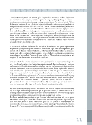 Avaliação no ciclo de alfabetização 11
A escola também precisa ser avaliada, pois a organização interna da unidade educacional
e o monitoramento das ações, pautados a partir do projeto político pedagógico construído
coletivamente, têm impacto sobre a aprendizagem das crianças. Por meio do Projeto Político
Pedagógico,podem-sedefinircoletivamenteasprioridadesdeensino,asestratégiasdidáticas
e os projetos a serem elaborados coletivamente. Pode-se, também, construir opções variadas
para atender aos estudantes, considerando suas diferentes necessidades. A própria escola
tem condição de elaborar projetos, por exemplo, para garantir a aprendizagem de crianças
que não se apropriaram de conhecimentos previstos para uma determinada etapa escolar.
Desse modo, a construção e a avaliação permanente do projeto político pedagógico da escola,
assim como o monitoramento e a avaliação contínua das ações realizadas para dar conta do
quefoipropostocoletivamentesãoimprescindíveis.Énecessário,portanto,prevermodosde
avaliação coletiva da própria escola.
A avaliação do professor também se faz necessária. Sem dúvidas, não apenas o professor é
responsável pela aprendizagem das crianças, mas ele tem papel crucial nesse processo, pois
équemestánodiaadiacomosestudantes.Aautoavaliaçãorealizadacombasenareflexãode
sua própria ação, a avaliação feita pelos pais e pelos estudantes auxilia o professor a pensar
quais são seus “pontos fortes” e onde ele pode melhorar. A formação continuada deve servir
de ponto de partida para esse revisitar da prática diária.
Avozdosestudantestambémprecisaserencaradacomocentralnoprocessodeavaliaçãodos
docentes.Lima(2011),aoentrevistarcriançasapósasaulasdeduasprofessoras,perguntando
a elas se a aula tinha sido boa ou se elas não tinham gostado, verificou que as crianças tinham
critérios consistentes para avaliar as docentes. Dentre outras, foram explicitadas respostas
que evidenciavam o quanto as crianças valorizavam as aulas em que “os conteúdos eram
importantes para a vida”, “as atividades eram boas”, “havia vários tipos de atividades”, “a
ordem das atividades era interessante”, “os assuntos trabalhados em uma aula também eram
ensinadosemoutrasaulas”,“asaulastratavamdeassuntosrelativosamaisdeumadisciplina”,
“as atividades não eram muito difíceis”, “a professora ajudava a realizar a atividade”, “a
professora explicava bem” e “os textos eram bons”. Vê-se, com isso, que é preciso conversar
com as crianças para saber o que pode motivá-las mais a participar das aulas.
Os resultados de aprendizagem das crianças também é um bom parâmetro da autoavaliação.
Se as crianças não estão aprendendo o que se pretende ensinar, é preciso analisar se as
estratégiasdeensinoedemediaçãopodemsermelhoradas.Porisso,terboasestratégiaspara
avaliar as crianças é necessário para que se possa avaliar a própria prática.
Por fim, a avaliação da aprendizagem, que é o nosso principal tema neste caderno, perpassa
todasasoutrasavaliações.Oobjetivocentraldaescola,semdúvidas,épromoveraaprendizagem
dos estudantes, tendo-se como pressuposto que não são apenas as aprendizagens dos
conteúdos das disciplinas que nos interessam. Como é exposto por Santos, Lucíola e Paraíso
(1996, p. 37), “o currículo constrói identidades e subjetividades: junto com os conteúdos das
 