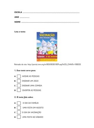 ESCOLA  ................................................................................................
ANO  ................
NOME  ..................................................................................................
Leia o texto:
1. Esse texto serve para:
2. O texto fala sobre:
A O DIA DA FAMÍLIA
B UMA FESTA EM AGOSTO
C O DIA DA VACINAÇÃO
D UMA FESTA NO SÁBADO
A AVISAR AS PESSOAS
B ENSINAR UM JOGO
C ENSINAR UMA COMIDA
D DIVERTIR AS PESSOAS
Retirado do site: http://portal.cnm.org.br/003/00301009.asp?ttCD_CHAVE=100033
 
