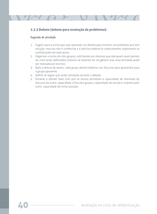 Avaliação no ciclo de alfabetização40
2.3.3 Debate (debate para resolução de problemas)
Sugestão de atividade
1.	 Sugerir para a turma que seja realizado um debate para resolver um problema que tem
solução, mas ela não é conhecida e é preciso elaborá-la coletivamente, explorando as
contribuições de cada aluno.
2.	 Organizar a turma em dois grupos, solicitando aos mesmos que elenquem quais pontos
de vista serão defendidos (mesmo se tratando de um gênero oral, essa atividade pode
ser realizada por escrito).
3.	 Após a leitura de textos, cada grupo deverá elaborar seu discurso para apresentar para
o grupo oponente.
4.	 Definir as regras que serão utilizadas durante o debate.
5.	 Durante o debate fazer com que os alunos percebam a capacidade de retomada do
discurso do outro, capacidade crítica dos grupos, capacidade de escuta e respeito pelo
outro, capacidade de tomar posição.
 