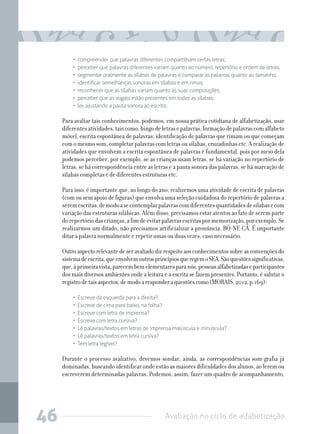 Avaliação no ciclo de alfabetização46
•  compreender que palavras diferentes compartilham certas letras;
•  perceber que palavras diferentes variam quanto ao número, repertório e ordem de letras;
•  segmentar oralmente as sílabas de palavras e comparar as palavras quanto ao tamanho;
•  identificar semelhanças sonoras em sílabas e em rimas;
•  reconhecer que as sílabas variam quanto às suas composições;
•  perceber que as vogais estão presentes em todas as sílabas;
•  ler, ajustando a pauta sonora ao escrito.
Para avaliar tais conhecimentos, podemos, em nossa prática cotidiana de alfabetização, usar
diferentesatividades,taiscomo:bingodeletrasepalavras,formaçãodepalavrascomalfabeto
móvel, escrita espontânea de palavras, identificação de palavras que rimam ou que começam
com o mesmo som, completar palavras com letras ou sílabas, cruzadinhas etc. A realização de
atividades que envolvem a escrita espontânea de palavras é fundamental, pois por meio dela
podemos perceber, por exemplo, se as crianças usam letras, se há variação no repertório de
letras, se há correspondência entre as letras e a pauta sonora das palavras, se há marcação de
sílabas completas e de diferentes estruturas etc.
Para isso, é importante que, ao longo do ano, realizemos uma atividade de escrita de palavras
(com ou sem apoio de figuras) que envolva uma seleção cuidadosa do repertório de palavras a
seremescritas,demodoasecontemplarpalavrascomdiferentesquantidadesdesílabasecom
variaçãodasestruturassilábicas.Alémdisso,precisamosestaratentosaofatodeseremparte
dorepertóriodascrianças,afimdeevitarpalavrasescritaspormemorização,porexemplo.Se
realizarmos um ditado, não precisamos artificializar a pronúncia, BÓ-NE-CÁ. É importante
ditar a palavra normalmente e repetir umas ou duas vezes, caso necessário.
Outroaspectorelevantedeseravaliadodizrespeitoaosconhecimentossobreasconvençõesdo
sistemadeescrita,queenvolvemoutrosprincípiosqueregemoSEA.Sãoquestõessignificativas,
que,àprimeiravista,parecembemelementaresparanós,pessoasalfabetizadaseparticipantes
dos mais diversos ambientes onde a leitura e a escrita se fazem presentes. Portanto, é salutar o
registrodetaisaspectos,demodoaresponderaquestõescomo(MORAIS,2012,p.169):
•  Escreve da esquerda para a direita?
•  Escreve de cima para baixo, na folha?
•  Escreve com letra de imprensa?
•  Escreve com letra cursiva?
•  Lê palavras/textos em letras de imprensa maiúscula e minúscula?
•  Lê palavras/textos em letra cursiva?
•  Tem letra legível?
Durante o processo avaliativo, devemos sondar, ainda, as correspondências som-grafia já
dominadas, buscando identificar onde estão as maiores dificuldades dos alunos, ao lerem ou
escreverem determinadas palavras. Podemos, assim, fazer um quadro de acompanhamento,
 
