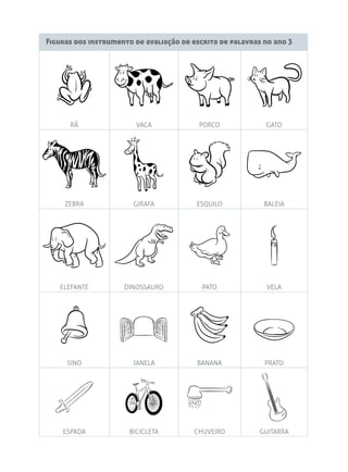 Figuras dos instrumento de avaliação de escrita de palavras no ano 3
RÃ VACA PORCO GATO
ZEBRA GIRAFA ESQUILO BALEIA
ELEFANTE DINOSSAURO PATO VELA
SINO JANELA BANANA PRATO
ESPADA BICICLETA CHUVEIRO GUITARRA
 