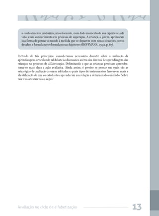 o conhecimento produzido pelo educando, num dado momento de sua experiência de
vida, é um conhecimento em processo de superação. A criança, o jovem, aprimoram
sua forma de pensar o mundo à medida que se deparem com novas situações, novos
desafios e formulam e reformulam suas hipóteses (HOFFMANN, 1992, p. 67).
Partindo de tais princípios, consideramos necessário discutir sobre a avaliação da
aprendizagem, articulando tal debate às discussões acerca dos direitos de aprendizagem das
crianças no processo de alfabetização. Delimitando o que as crianças precisam aprender,
torna-se mais clara a ação avaliativa. Ainda assim, é preciso se pensar em quais são as
estratégias de avaliação a serem adotadas e quais tipos de instrumentos favorecem mais a
identificação do que os estudantes aprenderam em relação a determinado conteúdo. Sobre
tais temas trataremos a seguir.

Avaliação no ciclo de alfabetização

13

 