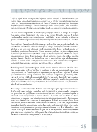 O que se espera de um leitor, portanto, depende, e muito, de como se entende a leitura e seu
ensino. Numa perspectiva interacionista, compreende-se o leitor como alguém que interage
com textos escritos, muito antes de conseguir “decifrar” as marcas contidas neles. Além disso,
defende-se que essa interação é sempre mediada por outras pessoas (além, é claro, do autor do
texto) e, no caso específico da escola, que está permeada por uma intencionalidade pedagógica.
Um dos aspectos importantes da intervenção pedagógica situa-se no campo da avaliação.
Para avaliar a leitura é importante estar ciente de que existem diferentes maneiras de avaliar,
considerando-se os diferentes conhecimentos e habilidades a serem ensinados na leitura, os
quais se encontram no quadro de direitos de aprendizagem inseridos nos cadernos da Unidade 1.
É necessário ter clareza de que habilidades se pretende avaliar, ou seja, quais habilidades são
importantes, em cada ano, para que o aluno possa avançar em seu conhecimento, realizando
a leitura de um texto com autonomia e independência. Além disso, a avaliação precisa ser
baseada no conteúdo que foi ensinado. É importante que o professor esteja atento à progressão
na apresentação de conteúdos e também à exigência de desempenho dos estudantes, sempre
lembrando que os ritmos de aprendizagem não são uniformes e que a diversidade constitui
a prática docente. Ela não é um obstáculo eventual, a ser evitado ou superado. Por sua vez,
o ensino da leitura, numa abordagem sociointeracionista, tem como referência as práticas
sociais de leitura nas quais esperamos que o leitor se torne proficiente.
A criança precisa compreender que a leitura, mesmo realizada na escola, não está sendo
feita apenas para o professor verificar o quanto ela já sabe ler, mas eminentemente para
compreender o texto. Em outras palavras, o professor precisa estabelecer objetivos de leitura,
para verificar o que o aluno já aprendeu e como aprendeu. É importante que a criança tenha
clareza do porquê está lendo determinado texto. Por exemplo, ela pode ler para localizar
alguma informação específica em uma lista telefônica; ela pode ler uma história para deleite
e para descobrir a beleza da composição textual; ler um texto instrucional para executar uma
ação; dentre outras situações.
Nesse campo, é comum nos livros didáticos, que as crianças sejam expostas a uma variedade
de gêneros textuais, inclusive com ênfase em textos que podem ser encontrados em revistas
em quadrinhos, em periódicos (tanto aqueles escritos para adultos quanto os dirigidos às
crianças), ou em outros materiais de uso cotidiano. Na escola, além dos livros didáticos,
também está se tornando cada vez mais comum que professores e estudantes disponham de
outros materiais de leitura, tais como livros de poesias, de histórias e contos infantis, livros
informativos, livros de referência (enciclopédias, dicionários). Além disso, as produções do
grupo classe também se constituem, dentro da própria escola, num material de leitura muito
importante, tanto para o ensino quanto para a avaliação desse eixo. Tem sido cada vez mais
comum as situações de leitura (e sua avaliação) não se restrinjirem aos momentos de sala de
aula, mas envolverem também a biblioteca escolar, o laboratório de informática, o pátio (nas
festividades e culminâncias de projetos) e os corredores.

Avaliação no ciclo de alfabetização

15

 