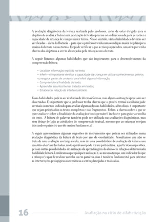 A avaliação diagnóstica da leitura realizada pelo professor, além de estar dirigida para o
objetivo de avaliar a fluência na oralização de textos precisa estar direcionada para perceber a
capacidade da criança de compreender textos. Nesse sentido, várias habilidades deverão ser
verificadas – além da fluência – para que o professor tenha uma condição maior de planejar o
ensino da leitura na sua turma. Ele pode verificar o que a criança aprendeu, uma vez que tenha
clareza dos objetivos a serem alcançados pela criança com a leitura.
A seguir listamos algumas habilidades que são importantes para o desenvolvimento da
compreensão leitora:
•  Localizar informação explícita no texto;
•  Inferir – é importante verificar a capacidade da criança em utilizar conhecimentos prévios
ou resgatar partes de um texto para inferir alguma informação;
•  Compreender a finalidade do texto;
•  Apreender assuntos/temas tratados em textos;
•  Estabelecer relação de intertextualidade.

Essas habilidades podem ser avaliadas de diversas formas, mas algumas situações precisam ser
observadas. É importante que o professor tenha clareza que o gênero textual escolhido pode
ser mais ou menos indicado para avaliar algumas dessas habilidades, além disso, é importante
que sejam priorizados os textos completos e não fragmentos. Enfim, a clareza sobre o que se
quer avaliar e sobre a finalidade da avaliação é indispensável, inclusive para guiar a escolha
do texto. A leitura de palavras também pode ser utilizada nas avaliações diagnósticas, mas
sem deixar de lado as atividades de compreensão textual, mesmo que as crianças estejam
iniciando o primeiro ano do ensino fundamental.
A seguir apresentamos algumas sugestões de instrumentos que podem ser utilizados numa
avaliação diagnóstica da leitura de texto por ano de escolaridade. Ressaltamos que não se
trata de uma avaliação em larga escala, mas de uma possibilidade de avaliação da leitura com
questões abertas e fechadas, onde o professor pode ter um parâmetro e, a partir dessas questões,
pensar outras possibilidades de avaliação da aprendizagem do aluno em relação a determinada
habilidade leitora. Lembramos que qualquer avaliação é, ao mesmo tempo, um indicador do que
a criança é capaz de realizar sozinha ou em parceria, mas é também fundamental para orientar
as intervenções pedagógicas sistemáticas a serem planejadas e realizadas.

16

Avaliação no ciclo de alfabetização

 