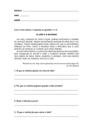 ESCOLA  ................................................................................................
ANO  ................
NOME  ..................................................................................................

Leia o texto abaixo e responda as questões 1 a 4:
O LEÃO E O RATINHO
UM LEÃO, CANSADO DE TANTO CAÇAR, DORMIA ESPICHADO À SOMBRA
DE UMA BOA ÁRVORE. VIERAM UNS RATINHOS PASSEAR EM CIMA DELE E ELE
ACORDOU. TODOS CONSEGUIRAM FUGIR, MENOS UM, QUE O LEÃO PRENDEU
EMBAIXO DA PATA.  TANTO O RATINHO PEDIU E IMPLOROU QUE O LEÃO
DESISTIU DE ESMAGÁ-LO E DEIXOU QUE FOSSE EMBORA. 
ALGUM TEMPO DEPOIS, O LEÃO FICOU PRESO NA REDE DE UNS CAÇADORES.
NÃO CONSEGUIA SE SOLTAR E FAZIA A FLORESTA INTEIRA TREMER COM
SEUS URROS DE RAIVA.  NISSO, APARECEU O RATINHO. COM SEUS DENTES
AFIADOS, ROEU AS CORDAS E SOLTOU O LEÃO.
Retirado do site: http://www.qdivertido.com.br/verconto.php?codigo=10,
em 29/10/2012
1. O que os ratinhos faziam em cima do leão?
..............................................................................................................
..............................................................................................................
2. Por que os ratinhos fugiram quando o leão acordou?
..............................................................................................................
..............................................................................................................
3. Onde o leão ficou preso?
..............................................................................................................
4. O que o ratinho fez para salvar o leão?
..............................................................................................................

 