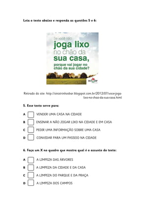 Leia o texto abaixo e responda as questões 5 e 6:

Retirado do site: http://sinistrinhosbar.blogspot.com.br/2012/07/voce-jogalixo-no-chao-da-sua-casa.html
5. Esse texto serve para:
A

VENDER UMA CASA NA CIDADE

B

ENSINAR A NÃO JOGAR LIXO NA CIDADE E EM CASA

C

PEDIR UMA INFORMAÇÃO SOBRE UMA CASA

D

CONVIDAR PARA UM PASSEIO NA CIDADE

6. Faça um X no quadro que mostra qual é o assunto do texto:
A

A LIMPEZA DAS ÁRVORES

B

A LIMPEZA DA CIDADE E DA CASA

C

A LIMPEZA DO PARQUE E DA PRAÇA

D

A LIMPEZA DOS CAMPOS

 