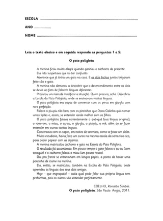 ESCOLA  ................................................................................................
ANO  ................
NOME  ..................................................................................................

Leia o texto abaixo e em seguida responda as perguntas 1 a 5:
O pato poliglota
A menina ficou muito alegre quando ganhou o cachorro de presente.
Ela não suspeitava que ia dar confusão.
Acontece que já tinha um gato na casa. E os dois bichos juntos brigaram
feito cão e gato.
A menina não demorou a descobrir que o desentendimento entre os dois
se devia ao fato de falarem línguas diferentes.
Procurou um meio de modificar a situação. Quem procura, acha. Descobriu
a Escola do Pato Poliglota, onde se ensinavam muitas línguas.
O pato poliglota era capaz de conversar com os perus em glu-glu com
rara perfeição.
Falava o piu-piu tão bem com os pintinhos que Dona Galinha quis tomar
umas lições e, assim, se entender ainda melhor com os filhos.
O pato poliglota falava correntemente o quá-quá (sua língua original),
o rom-rom, o miau, o au-au, o glu-glu, o piu-piu, o mé, além de se fazer
entender em outras tantas línguas.
Conversava com os sapos, em noites de serenata, como se fosse um deles.
Muito estudioso, havia feito um curso na mesma escola da serra tico-tico,
para poder papear com as cigarras.
A menina matriculou cachorro e gato na Escola do Pato Poliglota.
O resultado foi assombroso. Em pouco tempo o gato falava o au-au (com
sotaque) e o cachorro falava o miau (um pouco rouco).
Daí pra frente se entretinham em longos papos, a ponto de haver uma
pontinha de ciúme na menina.
Ela, então, se matriculou também na Escola do Pato Poliglota, onde
aprendeu as línguas dos seus dois amigos.
Hoje – que engraçado! – cada qual pode falar sua própria língua sem
problemas, pois os outros vão entender perfeitamente.
COELHO, Ronaldo Simões.
O pato poliglota. São Paulo: Anglo, 2011.

 