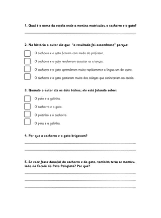 1. Qual é o nome da escola onde a menina matriculou o cachorro e o gato?
..............................................................................................................
2. Na história o autor diz que “o resultado foi assombroso” porque:
	
	
	
	
	

O cachorro e o gato ficaram com medo do professor.

	

O cachorro e o gato gostaram muito dos colegas que conheceram na escola.

O cachorro e o gato resolveram assustar as crianças.
O cachorro e o gato aprenderam muito rapidamente a língua um do outro.

3. Quando o autor diz os dois bichos, ele está falando sobre:
	
	
	
	
	
	
	

O pato e a galinha.
O cachorro e o gato.
O pintinho e o cachorro.
O peru e a galinha.

4. Por que o cachorro e o gato brigavam?
..............................................................................................................
..............................................................................................................
5. Se você fosse dono(a) do cachorro e do gato, também teria se matriculado na Escola do Pato Poliglota? Por quê?
..............................................................................................................
..............................................................................................................
..............................................................................................................

 