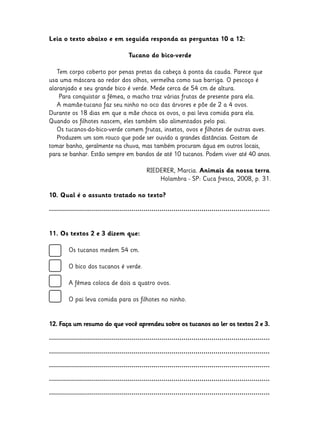 Leia o texto abaixo e em seguida responda as perguntas 10 a 12:
Tucano do bico-verde
Tem corpo coberto por penas pretas da cabeça à ponta da cauda. Parece que
usa uma máscara ao redor dos olhos, vermelha como sua barriga. O pescoço é
alaranjado e seu grande bico é verde. Mede cerca de 54 cm de altura.
Para conquistar a fêmea, o macho traz várias frutas de presente para ela.
A mamãe-tucano faz seu ninho no oco das árvores e põe de 2 a 4 ovos.
Durante os 18 dias em que a mãe choca os ovos, o pai leva comida para ela.
Quando os filhotes nascem, eles também são alimentados pelo pai.
Os tucanos-do-bico-verde comem frutas, insetos, ovos e filhotes de outras aves.
Produzem um som rouco que pode ser ouvido a grandes distâncias. Gostam de
tomar banho, geralmente na chuva, mas também procuram água em outros locais,
para se banhar. Estão sempre em bandos de até 10 tucanos. Podem viver até 40 anos.
RIEDERER, Marcia. Animais da nossa terra.
Holambra - SP: Cuca fresca, 2008, p. 31.
10. Qual é o assunto tratado no texto?
..............................................................................................................
11. Os textos 2 e 3 dizem que:
	

Os tucanos medem 54 cm.

	

O bico dos tucanos é verde.

	

A fêmea coloca de dois a quatro ovos.

	

O pai leva comida para os filhotes no ninho.

12. Faça um resumo do que você aprendeu sobre os tucanos ao ler os textos 2 e 3.
..............................................................................................................
..............................................................................................................
..............................................................................................................
..............................................................................................................
..............................................................................................................

 