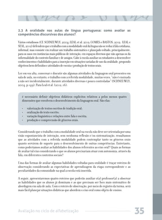 2.3 A oralidade nas aulas de língua portuguesa: como avaliar as
competências discursivas dos alunos?

Vários estudiosos (Cf. SCHNEUWLY, 2004; LEAL et al. 2012; GOMES e BASTOS, 2012; LEAL e
SEAL, 2012) defendem que o trabalho com a modalidade oral da língua não se reduz à fala cotidiana,
informal, mas consiste em realizar um trabalho sistemático e planejado voltado, principalmente,
para os usos em instâncias mais públicas de interação, em espaços diversos que não apenas os da
informalidade do contexto familiar e de amigos. Cabe à escola auxiliar os estudantes a desenvolver
conhecimentos e habilidades para a inserção em situações variadas de uso da oralidade, propondo
objetivos bem definidos e atividades de escuta e produção de textos orais.
Ler em voz alta, conversar e discutir são algumas atividades da linguagem oral presentes em
sala de aula, no entanto, o trabalho com a referida modalidade, muitas vezes, “não é ensinada
a não ser incidentalmente, durante atividades diversas e pouco controladas” (SCHNEUWLY,
2004. p.149). Para Leal et al. (2012, 16):
é necessário definir objetivos didáticos explícitos relativos a pelos menos quatro
dimensões que envolvem o desenvolvimento da linguagem oral. São elas:
•	
•	
•	
•	

valorização de textos escritos de tradição oral;
oralização do texto escrito;
variação linguística e relações entre fala e escrita;
produção e compreensão de gêneros orais.

Considerando que o trabalho com a modalidade oral na escola não deve ser orientada por uma
visão espontaneísta de interação, sem nenhuma reflexão e/ou sistematização, ressaltamos
que as atividades com a referida modalidade podem contemplar tanto os gêneros orais
quanto servirem de suporte para o desenvolvimento de outras competências. Entretanto,
como poderíamos avaliar as habilidades dos alunos referentes ao eixo oral? Quais as formas
de avaliar tal eixo considerando o que os alunos precisariam atuar com autonomia, através da
fala, em diferentes contextos sociais?
Uma das formas de avaliar algumas habilidades voltadas para oralidade é traçar roteiros de
observação considerando as expectativas de aprendizagem da etapa correspondente e as
peculiaridades da comunidade na qual a escola está inserida.
A seguir, apresentaremos quatro roteiros que poderão auxiliar o(a) professor(a) a observar
as habilidades que os alunos já dominam e as que precisam ser foco mais sistemático de
abordagem em sala de aula. Com o roteiro de observação, por meio do registro da turma, será
mais fácil planejar situações didáticas que abordem o eixo oral como objeto de ensino.

Avaliação no ciclo de alfabetização

35

 
