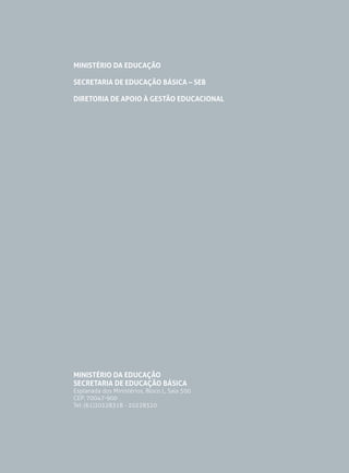 MINISTÉRIO DA EDUCAÇÃO
SECRETARIA DE EDUCAÇÃO BÁSICA – SEB
DIRETORIA DE APOIO À GESTÃO EDUCACIONAL

MINISTÉRIO DA EDUCAÇÃO
SECRETARIA DE EDUCAÇÃO BÁSICA

Esplanada dos Ministérios, Bloco L, Sala 500
CEP: 70047-900
Tel: (61)20228318 - 20228320

 