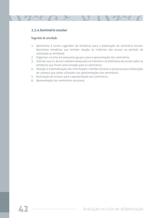 2.3.4 Seminário escolar

Sugestão de atividade
1.	 Apresentar à turma sugestões de temáticas para a elaboração do seminário escolar.
Aproveitar temáticas que tenham relação às vivências dos alunos no período da
realização as atividade.
2.	 Organizar a turma em pequenos grupos para a apresentação dos seminários.
3.	 Solicitar que os alunos realizem pesquisas na internet e na biblioteca da escola sobre as
temáticas que foram selecionadas para os seminários.
4.	 Seleção e sistematização das informações colhidas durante a pesquisa para elaboração
de cartazes que serão utilizados nas apresentações dos seminários.
5.	 Realização de ensaios para a apresentação dos seminários.
6.	 Apresentação dos seminários escolares.

42

Avaliação no ciclo de alfabetização

 