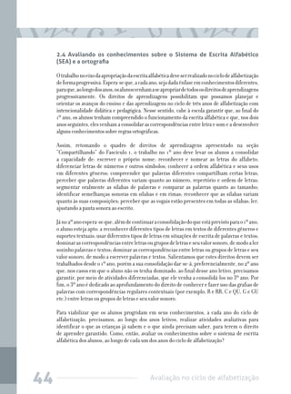 2.4 Avaliando os conhecimentos sobre o Sistema de Escrita Alfabético
(SEA) e a ortografia

O trabalho no eixo da apropriação da escrita alfabética deve ser realizado no ciclo de alfabetização
de forma progressiva. Espera-se que, a cada ano, seja dada ênfase em conhecimentos diferentes,
para que, ao longo dos anos, os alunos venham a se apropriar de todos os direitos de aprendizagens
progressivamente. Os direitos de aprendizagens possibilitam que possamos planejar e
orientar os avanços do ensino e das aprendizagens no ciclo de três anos de alfabetização com
intencionalidade didática e pedagógica. Nesse sentido, cabe à escola garantir que, ao final do
1º ano, os alunos tenham compreendido o funcionamento da escrita alfabética e que, nos dois
anos seguintes, eles venham a consolidar as correspondências entre letra e som e a desenvolver
alguns conhecimentos sobre regras ortográficas.
Assim, retomando o quadro de direitos de aprendizagens apresentado na seção
“Compartilhando” do Fascículo 1, o trabalho no 1º ano deve levar os alunos a consolidar
a capacidade de: escrever o próprio nome; reconhecer e nomear as letras do alfabeto;
diferenciar letras de números e outros símbolos; conhecer a ordem alfabética e seus usos
em diferentes gêneros; compreender que palavras diferentes compartilham certas letras;
perceber que palavras diferentes variam quanto ao número, repertório e ordem de letras;
segmentar oralmente as sílabas de palavras e comparar as palavras quanto ao tamanho;
identificar semelhanças sonoras em sílabas e em rimas; reconhecer que as sílabas variam
quanto às suas composições; perceber que as vogais estão presentes em todas as sílabas; ler,
ajustando a pauta sonora ao escrito.
Já no 2º ano espera-se que, além de continuar a consolidação do que está previsto para o 1º ano,
o aluno esteja apto: a reconhecer diferentes tipos de letras em textos de diferentes gêneros e
suportes textuais; usar diferentes tipos de letras em situações de escrita de palavras e textos;
dominar as correspondências entre letras ou grupos de letras e seu valor sonoro, de modo a ler
sozinho palavras e textos; dominar as correspondências entre letras ou grupos de letras e seu
valor sonoro, de modo a escrever palavras e textos. Salientamos que estes direitos devem ser
trabalhados desde o 1º ano, porém a sua consolidação dar-se-á, preferencialmente, no 2º ano
que, nos casos em que o aluno não os tenha dominado, ao final desse ano letivo, precisamos
garantir, por meio de atividades diferenciadas, que ele venha a consolidá-los no 3º ano. Por
fim, o 3º ano é dedicado ao aprofundamento do direito de conhecer e fazer uso das grafias de
palavras com correspondências regulares contextuais (por exemplo, R e RR, C e QU, G e GU
etc.) entre letras ou grupos de letras e seu valor sonoro.
Para viabilizar que os alunos progridam em seus conhecimentos, a cada ano do ciclo de
alfabetização, precisamos, ao longo dos anos letivos, realizar atividades avaliativas para
identificar o que as crianças já sabem e o que ainda precisam saber, para terem o direito
de aprender garantido. Como, então, avaliar os conhecimentos sobre o sistema de escrita
alfabética dos alunos, ao longo de cada um dos anos do ciclo de alfabetização?

44

Avaliação no ciclo de alfabetização

 