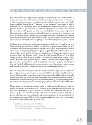 Para construirmos uma proposta de avaliação que busque investigar quais conhecimentos as
crianças possuem sobre o sistema de escrita alfabética, de modo a podermos redimensionar
a prática, para que avancem, é importante considerar alguns aspectos, tais como: Qual a
intencionalidade dessa avaliação? Para quem e o que avaliamos? Como avaliar os saberes
construídos e em construção? Quais encaminhamentos serão dados durante e após o
processo avaliativo? Quais aspectos da prática docente precisam ser redimensionados com
base na avaliação feita? Quando nos referíamos ao ciclo de alfabetização, temos urgência em
identificar o que já sabem as crianças, sobre a leitura e a escrita, ou seja, ao iniciarmos o ano
letivo, precisamos compreender os aprendizados já construídos. São esses conhecimentos
que nos permitirão direcionar os estudos e atividades programadas para determinado ano. É
nesse momento que identificaremos as principais dificuldades e traçaremos o perfil da turma.
	
Conforme já apresentado nos resultados de pesquisas, no caderno da Unidade 1, ano 2, os
alfabetizadores apresentam dificuldades em avaliarem os progressos realizados por seus
alunos e de reorientarem sua prática com base nessas avaliações, não sabendo lidar, muitas
vezes, com a heterogeneidade do grupo, apesar de, periodicamente, identificarem que os
alunos estão se apropriando do sistema de escrita alfabética. Esse tipo de procedimento é, em
grande medida, o que Bourdieu (1998) chamou de “indiferença às diferenças”, ao se referir
ao tipo de ensino e de avaliação praticados na escola organizada em séries, ou seja, a escola
seriada trata todos como iguais em direitos e deveres, com os mesmos objetivos e prazos, ao
passo que eles – os aprendizes – já são desigualmente dispostos e preparados ao chegarem
à escola. O ciclo de alfabetização propõe, ao contrário, uma pedagogia diferenciada, na qual
cada aluno deve progredir a cada ano no ciclo, porém com efetiva aprendizagem.
Para isso, é necessário que saibamos, além do perfil de cada criança, o que fazer com cada aluno,
para que progrida na sua aprendizagem sobre a escrita alfabética, devendo esse perfil vir a nortear
os conteúdos e atividades que precisam ser priorizados na prática de alfabetização. As atividades
avaliativas precisam buscar, detectar, dentre outros aspectos: se a criança já conhece as letras; se as
identifica e as usa no registro das palavras; se ao escrever palavras, já faz alguma correspondência
entre letras e sons; enfim, precisamos perceber o que já sabem sobre o Sistema de Escrita Alfabética.
Morais (2012) nos alerta que precisamos avaliar os conhecimentos do tipo conceitual, que
envolvem a compreensão de que a escrita relaciona-se com a pauta sonora da palavra, e não
com o seu significado, e de que as palavras são formadas por unidades menores que são as
sílabas e de que essas envolvem unidades ainda menores que são os fonemas. Além disso, é
preciso saber que, para escrever infinitas palavras, nos utilizamos de um conjunto de letras
correspondentes ao nosso alfabeto. Enfim, como apontado no início do texto, é preciso saber
se os alunos já desenvolveram as capacidades de:
•  reconhecer e nomear as letras do alfabeto;
•  diferenciar letras de números e outros símbolos;
•  conhecer a ordem alfabética e seus usos em diferentes gêneros;

Avaliação no ciclo de alfabetização

45

 