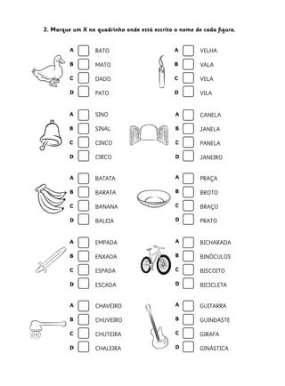 2. Marque um X no quadrinho onde está escrito o nome de cada figura.
A

RATO

A

VELHA

B

MATO

B

VALA

C

DADO

C

VELA

D

PATO

D

VILA

A

SINO

A

CANELA

B

SINAL

B

JANELA

C

CINCO

C

PANELA

D

CIRCO

D

JANEIRO

A

BATATA

A

PRAÇA

B

BARATA

B

BROTO

C

BANANA

C

BRAÇO

D

BALEIA

D

PRATO

A

EMPADA

A

BICHARADA

B

ENXADA

B

BINÓCULOS

C

ESPADA

C

BISCOITO

D

ESCADA

D

BICICLETA

A

CHAVEIRO

A

GUITARRA

B

CHUVEIRO

B

GUINDASTE

C

CHUTEIRA

C

GIRAFA

D

CHALEIRA

D

GINÁSTICA

 