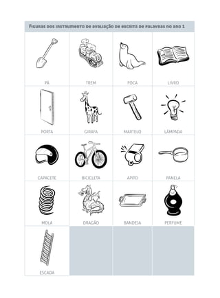 Figuras dos instrumento de avaliação de escrita de palavras no ano 1

PÁ

TREM

FOCA

LIVRO

PORTA

GIRAFA

MARTELO

LÂMPADA

CAPACETE

BICICLETA

APITO

PANELA

MOLA

DRAGÃO

BANDEJA

PERFUME

ESCADA

 