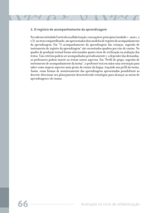 3. O registro de acompanhamento da aprendizagem

No caderno intitulado Currículo na alfabetização: concepções e princípios (unidade 1 – anos 1, 2
e 3), no item compartilhando, são apresentados dois modelos de registro de acompanhamento
da aprendizagem. Em “O acompanhamento da aprendizagem das crianças: sugestão de
instrumento de registro da aprendizagem” são encontrados quadros por eixo de ensino. No
quadro de produção textual foram selecionados quatro itens de verificação na avaliação dos
textos. Tais critérios podem ser acompanhados periodicamente e, a depender das demandas,
os professores podem inserir ou retirar outros aspectos. Em “Perfil de grupo: sugestão de
instrumento de acompanhamento da turma”, o professor terá em mãos uma orientação para
saber como mapear aspectos mais gerais do ensino da língua, traçando um perfil da turma.
Assim, essas formas de monitoramento das aprendizagens apresentadas possibilitará ao
docente direcionar seu planejamento desenvolvendo estratégias para alcançar as metas de
aprendizagens e de ensino.

66

Avaliação no ciclo de alfabetização

 