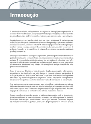 Introdução
A avaliação tem ocupado um lugar central no conjunto de preocupações dos professores no
cotidiano das escolas brasileiras. Isso porque é através dela que conseguimos analisar diferentes
aspectos educacionais, em diversos âmbitos: currículo, planejamento, ensino e aprendizagem.
Os pesquisadores da área vêm discutindo conceitos, tipos e perspectivas de avaliação que são
orientados por concepções e até modelos de educação e de pedagogia que variam conforme o
contexto sociopolítico, histórico  e cultural. Os diferentes grupos sociais delimitam princípios
com base em suas  concepções de sociedade e interesses. Portanto, entender os processos de
avaliação é entender as forças políticas de cada um desses grupos, seus anseios, na disputa
pela hegemonia social. 
Tais disputas, considerando-se os aspectos supracitados, ganham corpo na forma de diretrizes e/ou
parâmetros curriculares, os quais norteiam os sistemas de ensino e, muitas vezes, se apresentam,
ainda que de forma implícita, nas leis educacionais. Isso necessariamente vai implicar concepções
e práticas de avaliação que deem conta dessas regulações, as quais posteriormente se materializam
nos sistemas de avaliação em larga escala e em estratégias de avaliação desenvolvidas pelos
professores em sala de aula.
Como já vem sendo debatido ao longo de muitas décadas, as concepções sobre ensino e
aprendizagem têm implicações na ação docente, e consequentemente nas práticas de
avaliação, seja em sua acepção mais “tradicional” – que se caracteriza como fim do processo
educativo – seja numa concepção mais progressista – que a compreende como processos,
desenvolvimentos, percursos de formação e que se efetiva do início ao fim da escolarização.
Ao se adotar uma concepção mais progressista, pode-se considerar a avaliação como uma ação que
inclui os vários sujeitos, ou seja, como uma ação intencional que se dá de modo multidirecional.
Dessa forma, o que se busca é um sistema integrado de co-avaliação, no qual docentes, discentes
e equipes de profissionais da escola e de outros sistemas avaliam e são avaliados.
Compreendendo-se a importância dessa forma integrada de avaliar, pode-se afirmar que o
planejamento docente se constitui como uma ferramenta essencial ao processo de avaliação,
assim como constatar que a avaliação orienta outras ações docentes. Esse modelo integrado
de avaliação desenvolve-se, portanto, como parte do planejamento do cotidiano escolar,

 