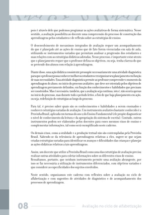 pois é através dele que podemos programar as ações avaliativas de forma sistemática. Nesse
sentido, a avaliação possibilita ao docente uma compreensão do processo de construção das
aprendizagens pelos estudantes e de reflexão sobre as estratégias de ensino.
O desenvolvimento de mecanimos integrados de avaliação requer um acompanhamento
do que é planejado até as ações de ensino que de fato forem vivenciadas em sala de aula,
utilizando-se instrumentos variados que permitam analisar a progressão dos estudantes e
suas relações com as estratégias didáticas adotadas. Nesse processo, é importante estar atento
que o planejamento requer que o professor defina os objetivos, ou seja, tenha clareza do que
se pretende dos alunos com relação à aprendizagem.
Diante disso, uma ação didática consistente pressupõe necessariamente uma atividade diagnóstica
para que o professor possa conhecer melhor os estudantes e reorganizar seu planejamento em função
de suas necessidades. Essa atividade diagnóstica permite ao professor compreender o momento da
aprendizagem do aluno, no início do processo avaliativo, que deve ser orientada pelos objetivos de
aprendizagem previamente definidos, em função dos conhecimentos e habilidades que precisam
ser construídos. Mas é necessário, também, que a avaliação seja contínua, isto é, não ocorra apenas
no início do processo, mas durante todo o período letivo, a fim de que haja planejamento em ação,
ou seja, redefinição de estratégias ao longo do processo.
Para tal, é preciso saber quais são os conhecimentos e habilidades a serem ensinados e
conhecer estratégias variadas de avaliação. Um instrumento avaliativo bastante conhecido é a
Provinha Brasil, aplicada em turmas do ano 2 do Ensino Fundamental (ele propõe diagnosticar
o nível de conhecimento da leitura e da apropriação do sistema de escrita). Contudo, outros
instrumentos podem ser elaborados pelos docentes para esses mesmos eixos de ensino e
complementar informações, tal como será exemplificado neste caderno.
Os demais eixos, como a oralidade e a produção textual não são contempladas pela Provinha
Brasil. Sabendo-se da relevância de aprendizagens relativas a eles, sugere-se que sejam
criadas estratégias variadas para identificar os avanços e dificuldades das crianças e planejar
as ações didáticas relativas a tais aprendizagens.
Assim, um docente que utilize a Provinha Brasil como uma das estratégias de avaliação precisa
realizar outras atividades para coletar informações sobre os diferentes eixos de ensino.
Ressaltamos, portanto, que nenhum instrumento permite uma avaliação abrangente, por
isso se faz necessária a utilização de instrumentos diferenciados, com objetivos variados e
que considere as especificidades dos sujeitos envolvidos.
Neste sentido, organizamos este caderno com reflexões sobre a avaliação no ciclo de
alfabetização e com sugestões de atividades de diagnóstico e de acompanhamento dos
processos de aprendizagem.

08

Avaliação no ciclo de alfabetização

 