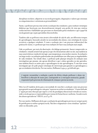 Avaliação no ciclo de alfabetização12
disciplinas escolares, adquirem-se na escola percepções, disposições e valores que orientam
os comportamentos e estruturam as personalidades”.
Assim, o professor precisa estar atento à avaliação dos estudantes, para conduzir estratégias
didáticas que favoreçam esse desenvolvimento integral, sem perder de vista que existem
conhecimentos e habilidades que precisam ser dominados pelos estudantes e que é papel da
escola garantir que sejam aprendidos/desenvolvidos.
Também cabe ao professor estar atento à diversidade de sala de aula, aos diferentes tempos
de aprendizagem, buscando atender às necessidades dos alunos, com estratégias de ensino
acessíveis a qualquer estudante. E como a avaliação não é um processo indissociável das
práticas de ensino, é o professor que tem condições de fazer essa avaliação mais ampla.
Cabe ao professor, por meio da observação e do diálogo permanente, buscar compreender os
estudantes,estandosensívelnãoapenasaoqueelesdemonstramsaberounão,mastambémàs
suascaracterísticasemodosdeinteragir,suasinseguranças,seusmedoseanseios.Asavaliações
em larga escala e as avaliações padronizadas não possibilitam esse olhar para as singularidades
de cada estudante. Em virtude disso, o professor pode planejar situações de avaliação mais
investigativas que possam, não apenas identificar o que o aluno aprendeu ou não aprendeu,
mas também buscar as razões para a aprendizagem ou não aprendizagem. É com base nessa
investigação que ele pode propor estratégias de intervenção para garantir as aprendizagens a
queosestudantestêmdireito.Poressemotivo,Hoffmann(1992,p.42)defendeque:
é urgente encaminhar a avaliação a partir da efetiva relação professor e aluno em
benefício à educação do nosso país, contrapondo-se à concepção sentenciva, grande
responsável pelo processo de eliminação de crianças e jovens na escola.
	
Silva (2003) também alerta para a necessidade de conceber a avaliação como um processo
paragarantirasaprendizagensenãopara“reprovarouexcluirosestudantes”.Oautordefende
a “opção por uma educação que supere a crise do paradigma educacional centrado no ensino,
ondeaescolaapenasseresponsabilizaporensinardeformalineareuniforme,ficandoàsorte
dos alunos aprenderem” (SILVA, 2003, p. 8).
Por esse motivo, Hoffmann alerta que a avaliação da aprendizagem precisa ser sempre ponto
de partida para se avaliar a própria escola. Não deve estigmatizar e nem cristalizar “opiniões”
sobre os educandos, pois,
 