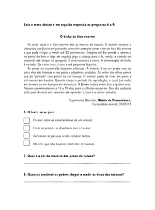 Leia o texto abaixo e em seguida responda as perguntas 6 a 9:
O bicho do bico enorme
As cores vivas e o bico enorme são as marcas do tucano. O animal encanta a
criançada que fica se perguntando como ele consegue comer com um bico tão enorme
e que pode chegar a medir até 22 centímetros. Imagina só! Ele prende o alimento
na ponta do bico e logo em seguida joga a cabeça para trás, então, a comida vai
descendo até chegar na garganta. É uma manobra e tanto. A alimentação do bicho
é variada. Ele come ovos, frutas e até pequenos lagartos.
As penas do tucano são bastante coloridas. A maioria é na cor preta, mas no
peito elas são brancas e nas patas e pálpebras azuladas. Ao redor dos olhos parece
que foi “pintado” com pincel na cor laranja. O animal gosta de viver em pares e
até mesmo em bandos. Quando chega o período da reprodução, o casal faz ninho
em árvores ou em buracos em barrancos. A fêmea coloca entre dois e quatro ovos.
Passam aproximadamente 16 a 18 dias para os filhotes nascerem. Eles são cuidados
pelos pais durante seis semanas até aprender a voar e a comer sozinhos.
Suplemento Diarinho, Diário de Pernambuco,
Curiosidade animal, 07/05/11
6. O texto serve para:
	 Ensinar sobre as características de um animal.
	 Fazer as pessoas se divertirem com o tucano.
	
	 Convencer as pessoas a não comprar bichos.
	
	 Mostrar que não devemos maltratar os tucanos.
7. Qual é a cor da maioria das penas do tucano?
..............................................................................................................
8. Quantos centímetros podem chegar a medir os bicos dos tucanos?
..............................................................................................................
 