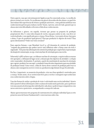 Avaliação no ciclo de alfabetização 31
Outro aspecto, mas que está intimamente ligado ao que foi comentado acima, é a escolha do
gênero textual a ser escrito. Se escolhemos um gênero desconhecido dos alunos, no qual eles
nãotenhamtidoexperiênciasdeleituraeproduçãoanteriores, comopoderãomobilizarseus
conhecimentospréviospararealizaratarefa?Assim,épreciso,antesdetudo,garantirqueos
alunos não terão dificuldades referentes à falta desse conhecimento.
Ao definirmos o gênero, em seguida, teremos que pensar na proposta de produção
propriamente dita. E, como toda situação de escrita, seja para avaliar ou não, essa deve ser
contextualizada e com significado para a criança. Dessa forma, é necessário deixar claro para
o aluno: O que ele produzirá (qual gênero)? Para que produzirá (o objetivo do texto)? Para
quem (destinatário)? Onde esse texto circulará?
Esses aspectos formam, o que Bronckart (2003, p. 93) denomina de contexto de produção:
“conjunto dos parâmetros que podem exercer uma influência sobre a forma como um texto é
organizado”.Édepossedasinformaçõesdocontextodeproduçãoqueosujeitofaráarepresentação
dasituaçãodecomunicação,ouseja,criaráumabasedeorientaçãoparaasuaescrita.
Schneuwly(1988)esclareceque,aoelaboraressabasedeorientação,osujeitorealizaaomenos
três operações: a definição do lugar social, a demarcação dos objetivos da atividade e a relação
entreenunciadoredestinatário.É,portanto,apartirdaconstituiçãodeumabasedeorientação
queoagente-produtor(nocasoaqui,oestudante)tomadecisõesimportantesparasuaatividade
de produção textual. Como vemos, a falta de clareza desse contexto de produção pode levar os
alunosanãoconseguiremescreverotextoouaproduziremalgodistantedoquefoisolicitado.
Por fim, é importante, no momento da produção, criar um clima agradável e motivador para
a criança. Sendo assim, ela se sentirá mais livre para a escrita e conseguirá expor ainda mais
seus conhecimentos sobre a língua.
Uma das formas de avaliar a produção de texto é solicitando uma escrita individual. Através
delaépossívelcoletarinformaçõessobreosalunosdemodomuitoparticular,poisoprofessor
teráumaamostradodesempenhoindividualdecadaalunoepoderátraçarcomparativoscom
meses anteriores e posteriores, acompanhando o avançar de cada um.
Abaixo apresentaremos três propostas de instrumentos de avaliação individual (para os três
primeiros anos do Ensino Fundamental) e conversaremos sobre elas.
 
