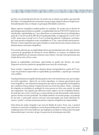 Avaliação no ciclo de alfabetização 47
que deve ser estruturado pelo docente, de acordo com as relações som-grafia a que pretende
dar ênfase. O acompanhamento nos permite uma percepção ampla do aluno ao longo do ano,
deixando bastante clara a evolução e as principais dificuldades existentes.
Alguns aspectos ortográficos também podem ser avaliados. De acordo com os direitos de
aprendizagemapresentadosnaunidade1,asregularidadesdiretas(P,B,T,D,F,V)jádevemser
introduzidas e aprofundadas no 1º ano, além dessas, as contextuais devem ser introduzidas a
partir do 2º ano (O uso do R e RR, M ou N nasalizando sílaba, os empregos de G ou GU e de C
ou QU, assim como o uso de E ou I e O ou U no final das palavras). Lembramos, entretanto,
que essas questões ortográficas serão consolidadas no 3º ano, como referido anteriormente.
Portanto,émuitoimportantequesejamavaliadososconhecimentosdascriançasrelativosao
domínio dessas convenções ortográficas.
É necessário salientar que as regularidades diretas são introduzidas mais cedo, pois, durante
o processo de apropriação do sistema de escrita alfabética, as crianças, ao estabelecerem
relações grafofônicas, já começam a dominar essas relações, visto que estas apresentam uma
relação direta entre a letra e o som.
Quanto às regularidades contextuais, apresentadas no quadro dos direitos, são muito
frequentes na escrita e podem ser apropriadas nesse início de escolarização.
Nesse sentido, é importante avaliar o domínio dessas correspondências a partir do 3º ano,
o que nos permitirá compreender as regularidades já assimiladas, e aquelas que costumam
criar conflitos.
Aavaliaçãododomínioortográficodoalunopodeacontecerdeváriasformascomo,porexemplo,
na escrita espontânea. Apesar de, na escrita espontânea, as crianças apresentarem mais
erros ortográficos, esse instrumento não garante que todas as correspondências fonográficas
que o professor deseja analisar estejam presentes na escrita dos alunos. Assim, a avaliação
da ortografia em atividades de produção de textos precisa ser feita com cautela, de modo
não comparativo. Isso significa que diferentes textos exigem o uso de vocabulário distinto,
de modo que não se deve concluir que a criança domina ou não determinado conhecimento
apenas com base no texto produzido. Tal cuidado também é necessário porque, na produção
de um texto, o autor pode cometer erros por estar preocupado com outras dimensões de
ensino e “perder” a atenção momentaneamente a aspectos ortográficos já compreendidos.
Outra forma de avaliar ortografia é por meio de ditados de textos. Nesse caso, é possível
controlar as convenções ortográficas a serem demonstradas pelas crianças, mas é preciso ter
cuidadoparanãocriartextosartificiais,queimpliquememimporàscriançasumaconcepção
distanciada do que é um texto e do que é um processo de interação por meio dele.
 