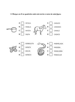 2. Marque um X no quadrinho onde está escrito o nome de cada figura.
CADUCO
CADEADO
CAVALO
CASACO
BORBOLETA
BONITA
BOLHA
BONECA
MARMELADA
MADEIRA
MANGUEIRA
MARACUJÁ
PETECA
PANELA
PATETA
PASTA
A
B
C
D
A
B
C
D
A
B
C
D
A
B
C
D
 