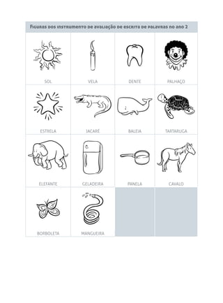 Figuras dos instrumento de avaliação de escrita de palavras no ano 2
SOL VELA DENTE PALHAÇO
ESTRELA JACARÉ BALEIA TARTARUGA
ELEFANTE GELADEIRA PANELA CAVALO
BORBOLETA MANGUEIRA
 