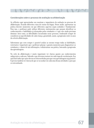 Avaliação no ciclo de alfabetização 67
Considerações sobre o processo de avaliação na alfabetização
As reflexões aqui apresentadas nos mostram a importância da avaliação no processo de
alfabetização, focando diferentes eixos do ensino da língua. Desse modo, oportunizar na
prática docente momentos em que diferentes aspectos sejam avaliados é fundamental.
Para isso, o professor pode utilizar diferentes instrumentos que possam identificar os
conhecimentos e habilidades já alcançadas pelos estudantes e o que eles ainda precisam
dominar, bem como, as dificuldades encontradas nesse percurso, lembrando sempre de
considerar as especificidades de cada criança, garantindo, assim, a progressão entre os anos
do ciclo de alfabetização.
Salientamos que nem sempre é possível avaliar ao mesmo tempo todas as habilidades,
entretanto é importante que o professor planeje e garanta momentos para diagnosticar os
estudantes e, diante de tais informações, redimensione sua prática, buscando a progressão
das aprendizagens.
No ciclo da alfabetização é muito importante ter clareza quanto aos conhecimentos
subjacentes a cada ano. Sabendo o que devemos ensinar em cada etapa de escolarização, fica
maisfácilsaberqueaçõesdevemserdesenvolvidasparaqueessaaprendizagemsejapossível.
É preciso também ter clareza do que se vai avaliar em cada uma dessas atividades e para que
se está avaliando.
 