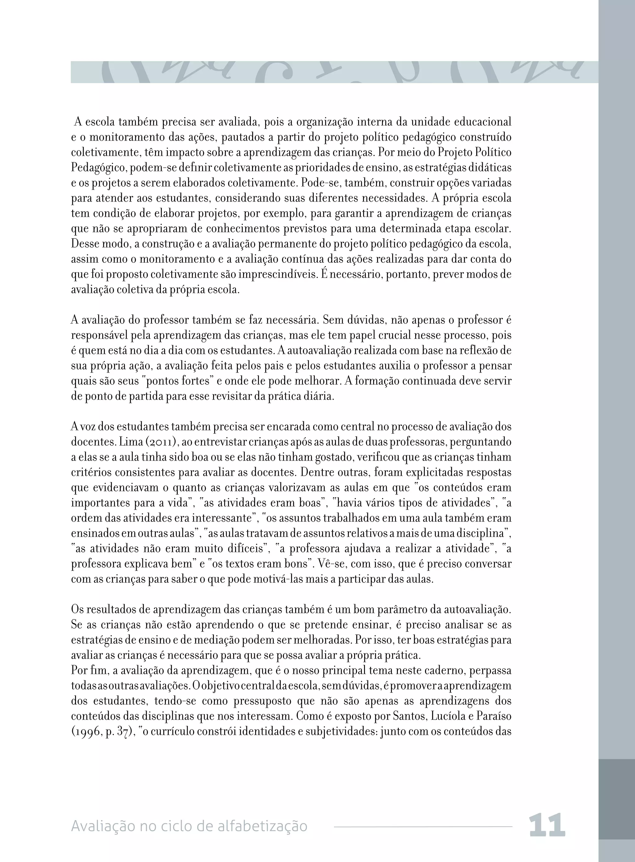 Avaliação no ciclo de alfabetização 11
A escola também precisa ser avaliada, pois a organização interna da unidade educacional
e o monitoramento das ações, pautados a partir do projeto político pedagógico construído
coletivamente, têm impacto sobre a aprendizagem das crianças. Por meio do Projeto Político
Pedagógico,podem-sedefinircoletivamenteasprioridadesdeensino,asestratégiasdidáticas
e os projetos a serem elaborados coletivamente. Pode-se, também, construir opções variadas
para atender aos estudantes, considerando suas diferentes necessidades. A própria escola
tem condição de elaborar projetos, por exemplo, para garantir a aprendizagem de crianças
que não se apropriaram de conhecimentos previstos para uma determinada etapa escolar.
Desse modo, a construção e a avaliação permanente do projeto político pedagógico da escola,
assim como o monitoramento e a avaliação contínua das ações realizadas para dar conta do
quefoipropostocoletivamentesãoimprescindíveis.Énecessário,portanto,prevermodosde
avaliação coletiva da própria escola.
A avaliação do professor também se faz necessária. Sem dúvidas, não apenas o professor é
responsável pela aprendizagem das crianças, mas ele tem papel crucial nesse processo, pois
équemestánodiaadiacomosestudantes.Aautoavaliaçãorealizadacombasenareflexãode
sua própria ação, a avaliação feita pelos pais e pelos estudantes auxilia o professor a pensar
quais são seus “pontos fortes” e onde ele pode melhorar. A formação continuada deve servir
de ponto de partida para esse revisitar da prática diária.
Avozdosestudantestambémprecisaserencaradacomocentralnoprocessodeavaliaçãodos
docentes.Lima(2011),aoentrevistarcriançasapósasaulasdeduasprofessoras,perguntando
a elas se a aula tinha sido boa ou se elas não tinham gostado, verificou que as crianças tinham
critérios consistentes para avaliar as docentes. Dentre outras, foram explicitadas respostas
que evidenciavam o quanto as crianças valorizavam as aulas em que “os conteúdos eram
importantes para a vida”, “as atividades eram boas”, “havia vários tipos de atividades”, “a
ordem das atividades era interessante”, “os assuntos trabalhados em uma aula também eram
ensinadosemoutrasaulas”,“asaulastratavamdeassuntosrelativosamaisdeumadisciplina”,
“as atividades não eram muito difíceis”, “a professora ajudava a realizar a atividade”, “a
professora explicava bem” e “os textos eram bons”. Vê-se, com isso, que é preciso conversar
com as crianças para saber o que pode motivá-las mais a participar das aulas.
Os resultados de aprendizagem das crianças também é um bom parâmetro da autoavaliação.
Se as crianças não estão aprendendo o que se pretende ensinar, é preciso analisar se as
estratégiasdeensinoedemediaçãopodemsermelhoradas.Porisso,terboasestratégiaspara
avaliar as crianças é necessário para que se possa avaliar a própria prática.
Por fim, a avaliação da aprendizagem, que é o nosso principal tema neste caderno, perpassa
todasasoutrasavaliações.Oobjetivocentraldaescola,semdúvidas,épromoveraaprendizagem
dos estudantes, tendo-se como pressuposto que não são apenas as aprendizagens dos
conteúdos das disciplinas que nos interessam. Como é exposto por Santos, Lucíola e Paraíso
(1996, p. 37), “o currículo constrói identidades e subjetividades: junto com os conteúdos das
 