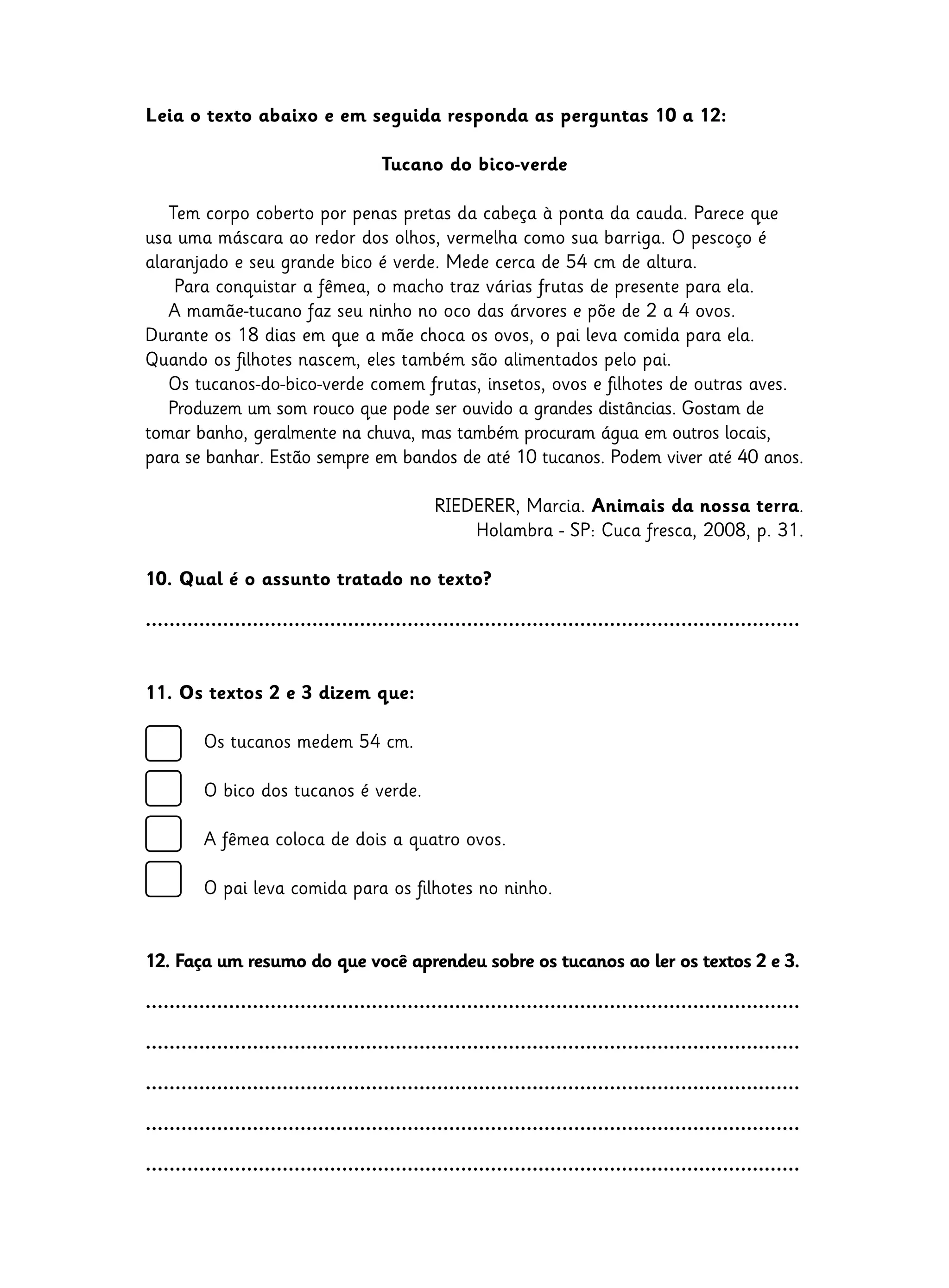 Leia o texto abaixo e em seguida responda as perguntas 10 a 12:
Tucano do bico-verde
Tem corpo coberto por penas pretas da cabeça à ponta da cauda. Parece que
usa uma máscara ao redor dos olhos, vermelha como sua barriga. O pescoço é
alaranjado e seu grande bico é verde. Mede cerca de 54 cm de altura.
Para conquistar a fêmea, o macho traz várias frutas de presente para ela.
A mamãe-tucano faz seu ninho no oco das árvores e põe de 2 a 4 ovos.
Durante os 18 dias em que a mãe choca os ovos, o pai leva comida para ela.
Quando os filhotes nascem, eles também são alimentados pelo pai.
Os tucanos-do-bico-verde comem frutas, insetos, ovos e filhotes de outras aves.
Produzem um som rouco que pode ser ouvido a grandes distâncias. Gostam de
tomar banho, geralmente na chuva, mas também procuram água em outros locais,
para se banhar. Estão sempre em bandos de até 10 tucanos. Podem viver até 40 anos.
RIEDERER, Marcia. Animais da nossa terra.
Holambra - SP: Cuca fresca, 2008, p. 31.
10. Qual é o assunto tratado no texto?
..............................................................................................................
11. Os textos 2 e 3 dizem que:
	 Os tucanos medem 54 cm.
	 O bico dos tucanos é verde.
	 A fêmea coloca de dois a quatro ovos.
	 O pai leva comida para os filhotes no ninho.
12. Faça um resumo do que você aprendeu sobre os tucanos ao ler os textos 2 e 3.
..............................................................................................................
..............................................................................................................
..............................................................................................................
..............................................................................................................
..............................................................................................................
 