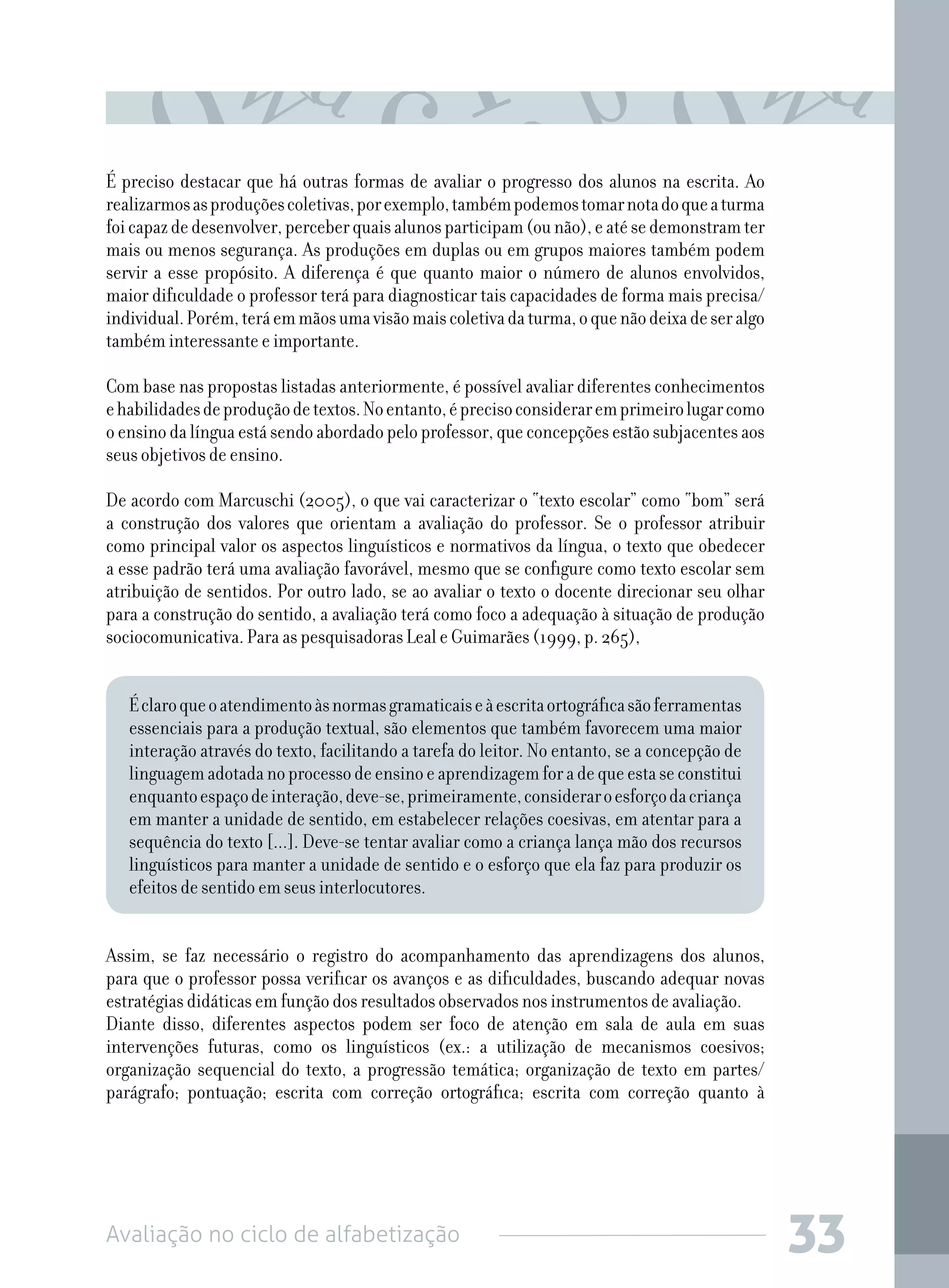 Avaliação no ciclo de alfabetização 33
É preciso destacar que há outras formas de avaliar o progresso dos alunos na escrita. Ao
realizarmosasproduçõescoletivas,porexemplo,tambémpodemostomarnotadoqueaturma
foicapazdedesenvolver,perceberquaisalunosparticipam(ounão),eatésedemonstramter
mais ou menos segurança. As produções em duplas ou em grupos maiores também podem
servir a esse propósito. A diferença é que quanto maior o número de alunos envolvidos,
maior dificuldade o professor terá para diagnosticar tais capacidades de forma mais precisa/
individual.Porém,teráemmãosumavisãomaiscoletivadaturma,oquenãodeixadeseralgo
também interessante e importante.
Com base nas propostas listadas anteriormente, é possível avaliar diferentes conhecimentos
ehabilidadesdeproduçãodetextos.Noentanto,éprecisoconsideraremprimeirolugarcomo
o ensino da língua está sendo abordado pelo professor, que concepções estão subjacentes aos
seus objetivos de ensino.
De acordo com Marcuschi (2005), o que vai caracterizar o “texto escolar” como “bom” será
a construção dos valores que orientam a avaliação do professor. Se o professor atribuir
como principal valor os aspectos linguísticos e normativos da língua, o texto que obedecer
a esse padrão terá uma avaliação favorável, mesmo que se configure como texto escolar sem
atribuição de sentidos. Por outro lado, se ao avaliar o texto o docente direcionar seu olhar
para a construção do sentido, a avaliação terá como foco a adequação à situação de produção
sociocomunicativa. Para as pesquisadoras Leal e Guimarães (1999, p. 265),
Éclaroqueoatendimentoàsnormasgramaticaiseàescritaortográficasãoferramentas
essenciais para a produção textual, são elementos que também favorecem uma maior
interação através do texto, facilitando a tarefa do leitor. No entanto, se a concepção de
linguagemadotadanoprocessodeensinoeaprendizagemforadequeestaseconstitui
enquantoespaçodeinteração,deve-se,primeiramente,consideraroesforçodacriança
em manter a unidade de sentido, em estabelecer relações coesivas, em atentar para a
sequência do texto [...]. Deve-se tentar avaliar como a criança lança mão dos recursos
linguísticos para manter a unidade de sentido e o esforço que ela faz para produzir os
efeitos de sentido em seus interlocutores.
Assim, se faz necessário o registro do acompanhamento das aprendizagens dos alunos,
para que o professor possa verificar os avanços e as dificuldades, buscando adequar novas
estratégias didáticas em função dos resultados observados nos instrumentos de avaliação.
Diante disso, diferentes aspectos podem ser foco de atenção em sala de aula em suas
intervenções futuras, como os linguísticos (ex.: a utilização de mecanismos coesivos;
organização sequencial do texto, a progressão temática; organização de texto em partes/
parágrafo; pontuação; escrita com correção ortográfica; escrita com correção quanto à
 