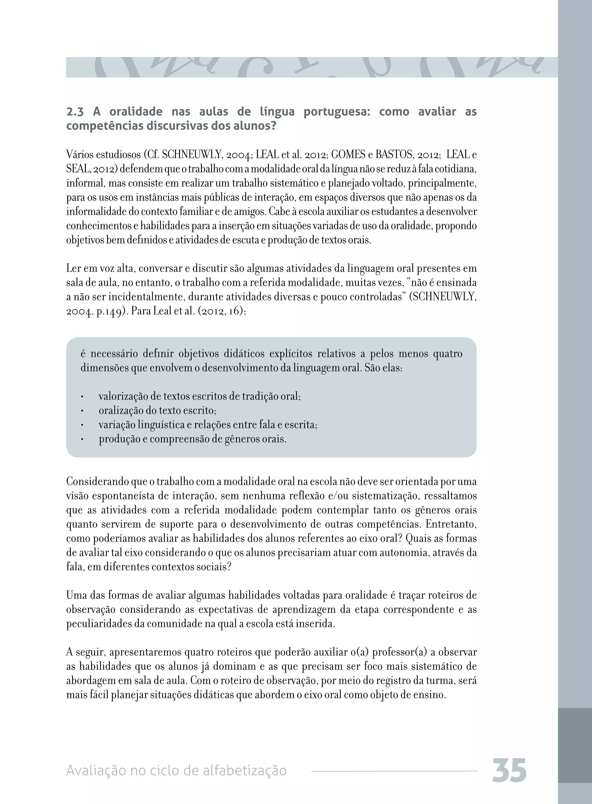 Avaliação no ciclo de alfabetização 35
2.3 A oralidade nas aulas de língua portuguesa: como avaliar as
competências discursivas dos alunos?
Vários estudiosos (Cf. SCHNEUWLY, 2004; LEAL et al. 2012; GOMES e BASTOS, 2012; LEAL e
SEAL,2012)defendemqueotrabalhocomamodalidadeoraldalínguanãosereduzàfalacotidiana,
informal, mas consiste em realizar um trabalho sistemático e planejado voltado, principalmente,
para os usos em instâncias mais públicas de interação, em espaços diversos que não apenas os da
informalidadedocontextofamiliaredeamigos.Cabeàescolaauxiliarosestudantesadesenvolver
conhecimentosehabilidadesparaainserçãoemsituaçõesvariadasdeusodaoralidade,propondo
objetivosbemdefinidoseatividadesdeescutaeproduçãodetextosorais.
Ler em voz alta, conversar e discutir são algumas atividades da linguagem oral presentes em
saladeaula,no entanto, o trabalho com a referidamodalidade,muitasvezes,“nãoéensinada
a não ser incidentalmente, durante atividades diversas e pouco controladas” (SCHNEUWLY,
2004. p.149). Para Leal et al. (2012, 16):
é necessário definir objetivos didáticos explícitos relativos a pelos menos quatro
dimensões que envolvem o desenvolvimento da linguagem oral. São elas:
•	 valorização de textos escritos de tradição oral;
•	 oralização do texto escrito;
•	 variação linguística e relações entre fala e escrita;
•	 produção e compreensão de gêneros orais.
Considerandoqueotrabalhocomamodalidadeoralnaescolanãodeveserorientadaporuma
visão espontaneísta de interação, sem nenhuma reflexão e/ou sistematização, ressaltamos
que as atividades com a referida modalidade podem contemplar tanto os gêneros orais
quanto servirem de suporte para o desenvolvimento de outras competências. Entretanto,
como poderíamos avaliar as habilidades dos alunos referentes ao eixo oral? Quais as formas
de avaliar tal eixo considerando o que os alunos precisariam atuar com autonomia, através da
fala, em diferentes contextos sociais?
Uma das formas de avaliar algumas habilidades voltadas para oralidade é traçar roteiros de
observação considerando as expectativas de aprendizagem da etapa correspondente e as
peculiaridades da comunidade na qual a escola está inserida.
A seguir, apresentaremos quatro roteiros que poderão auxiliar o(a) professor(a) a observar
as habilidades que os alunos já dominam e as que precisam ser foco mais sistemático de
abordagem em sala de aula. Com o roteiro de observação, por meio do registro da turma, será
mais fácil planejar situações didáticas que abordem o eixo oral como objeto de ensino.
 