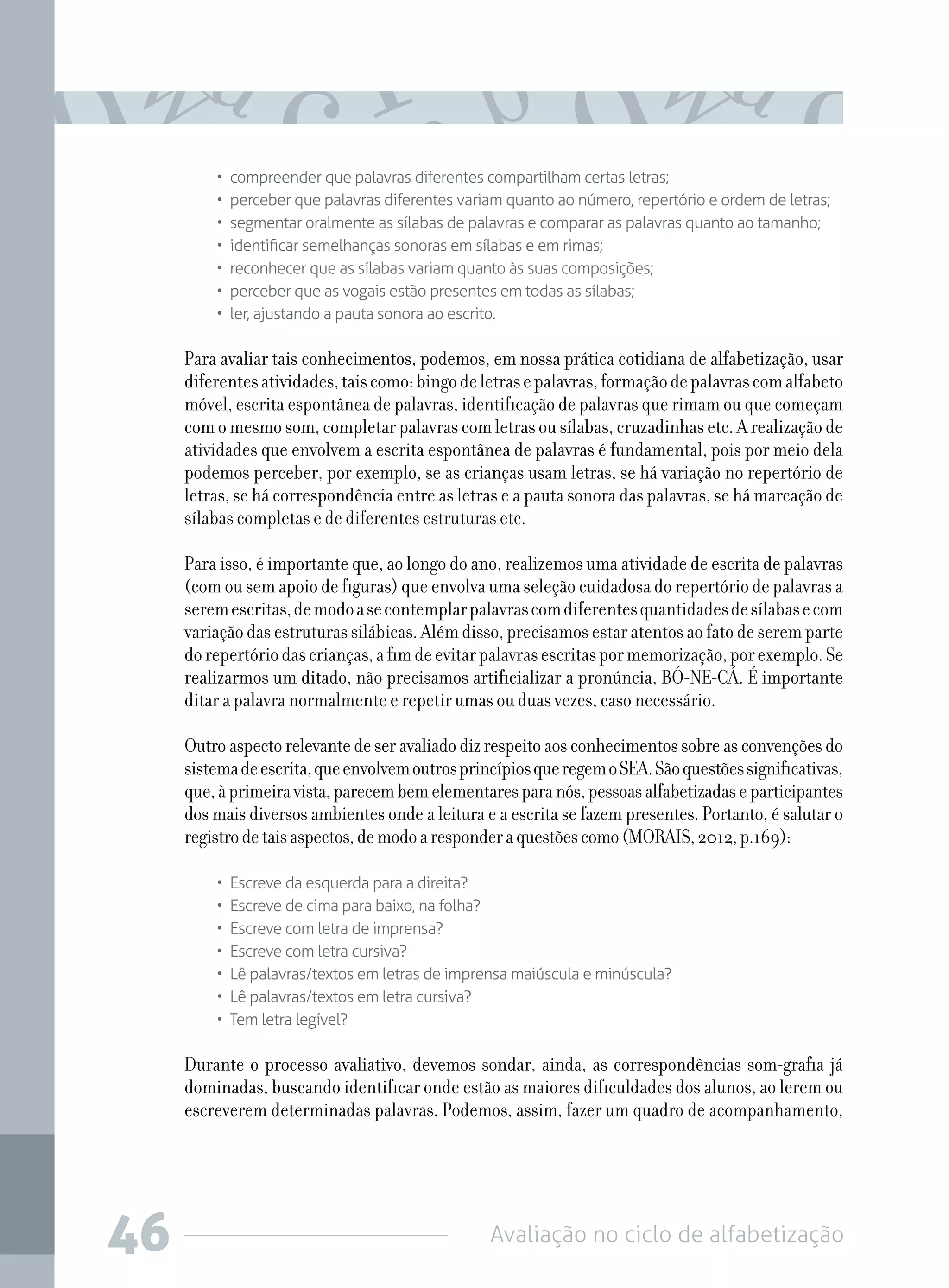 Avaliação no ciclo de alfabetização46
•  compreender que palavras diferentes compartilham certas letras;
•  perceber que palavras diferentes variam quanto ao número, repertório e ordem de letras;
•  segmentar oralmente as sílabas de palavras e comparar as palavras quanto ao tamanho;
•  identificar semelhanças sonoras em sílabas e em rimas;
•  reconhecer que as sílabas variam quanto às suas composições;
•  perceber que as vogais estão presentes em todas as sílabas;
•  ler, ajustando a pauta sonora ao escrito.
Para avaliar tais conhecimentos, podemos, em nossa prática cotidiana de alfabetização, usar
diferentesatividades,taiscomo:bingodeletrasepalavras,formaçãodepalavrascomalfabeto
móvel, escrita espontânea de palavras, identificação de palavras que rimam ou que começam
com o mesmo som, completar palavras com letras ou sílabas, cruzadinhas etc. A realização de
atividades que envolvem a escrita espontânea de palavras é fundamental, pois por meio dela
podemos perceber, por exemplo, se as crianças usam letras, se há variação no repertório de
letras, se há correspondência entre as letras e a pauta sonora das palavras, se há marcação de
sílabas completas e de diferentes estruturas etc.
Para isso, é importante que, ao longo do ano, realizemos uma atividade de escrita de palavras
(com ou sem apoio de figuras) que envolva uma seleção cuidadosa do repertório de palavras a
seremescritas,demodoasecontemplarpalavrascomdiferentesquantidadesdesílabasecom
variaçãodasestruturassilábicas.Alémdisso,precisamosestaratentosaofatodeseremparte
dorepertóriodascrianças,afimdeevitarpalavrasescritaspormemorização,porexemplo.Se
realizarmos um ditado, não precisamos artificializar a pronúncia, BÓ-NE-CÁ. É importante
ditar a palavra normalmente e repetir umas ou duas vezes, caso necessário.
Outroaspectorelevantedeseravaliadodizrespeitoaosconhecimentossobreasconvençõesdo
sistemadeescrita,queenvolvemoutrosprincípiosqueregemoSEA.Sãoquestõessignificativas,
que,àprimeiravista,parecembemelementaresparanós,pessoasalfabetizadaseparticipantes
dos mais diversos ambientes onde a leitura e a escrita se fazem presentes. Portanto, é salutar o
registrodetaisaspectos,demodoaresponderaquestõescomo(MORAIS,2012,p.169):
•  Escreve da esquerda para a direita?
•  Escreve de cima para baixo, na folha?
•  Escreve com letra de imprensa?
•  Escreve com letra cursiva?
•  Lê palavras/textos em letras de imprensa maiúscula e minúscula?
•  Lê palavras/textos em letra cursiva?
•  Tem letra legível?
Durante o processo avaliativo, devemos sondar, ainda, as correspondências som-grafia já
dominadas, buscando identificar onde estão as maiores dificuldades dos alunos, ao lerem ou
escreverem determinadas palavras. Podemos, assim, fazer um quadro de acompanhamento,
 
