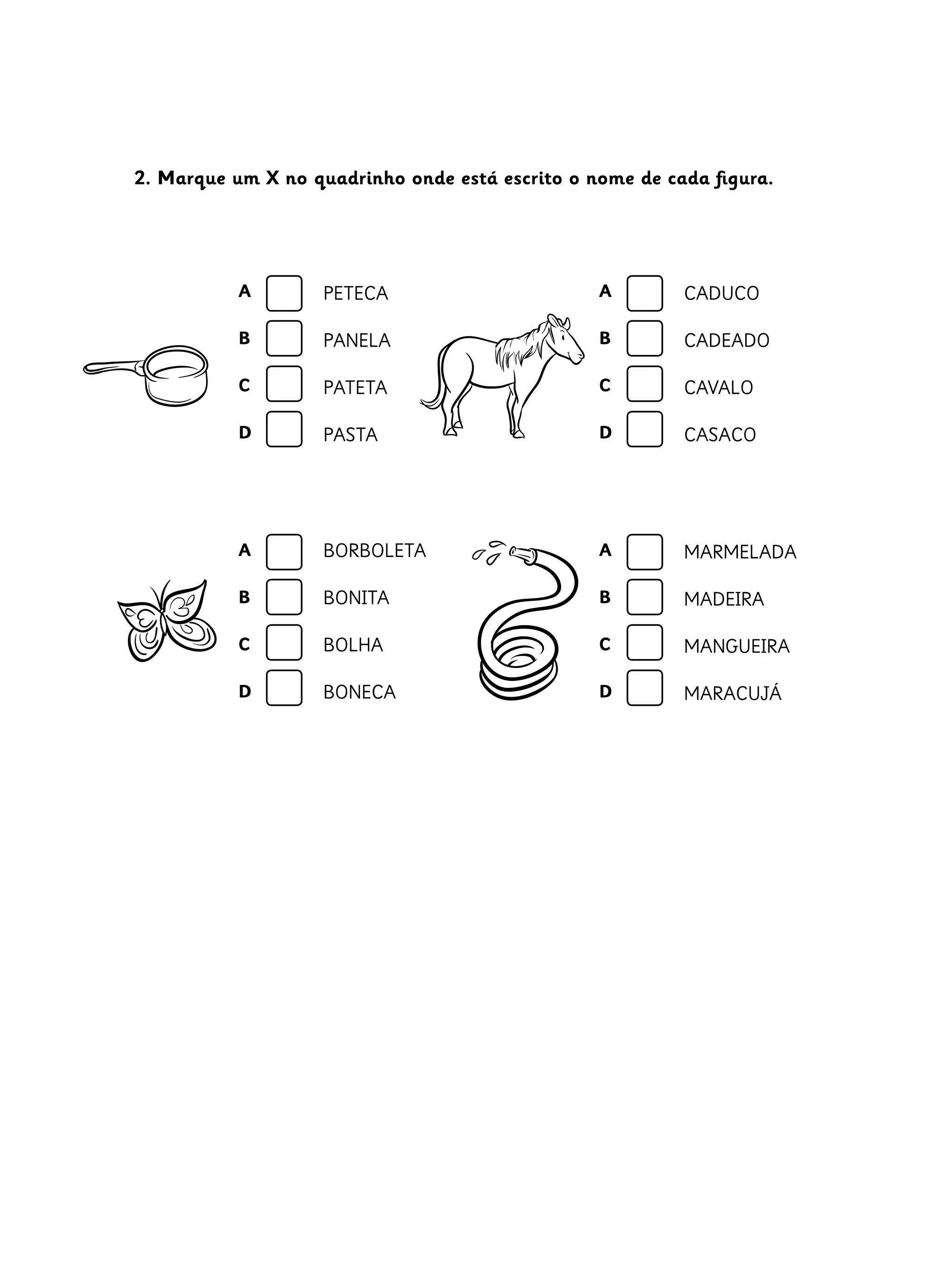 2. Marque um X no quadrinho onde está escrito o nome de cada figura.
CADUCO
CADEADO
CAVALO
CASACO
BORBOLETA
BONITA
BOLHA
BONECA
MARMELADA
MADEIRA
MANGUEIRA
MARACUJÁ
PETECA
PANELA
PATETA
PASTA
A
B
C
D
A
B
C
D
A
B
C
D
A
B
C
D
 