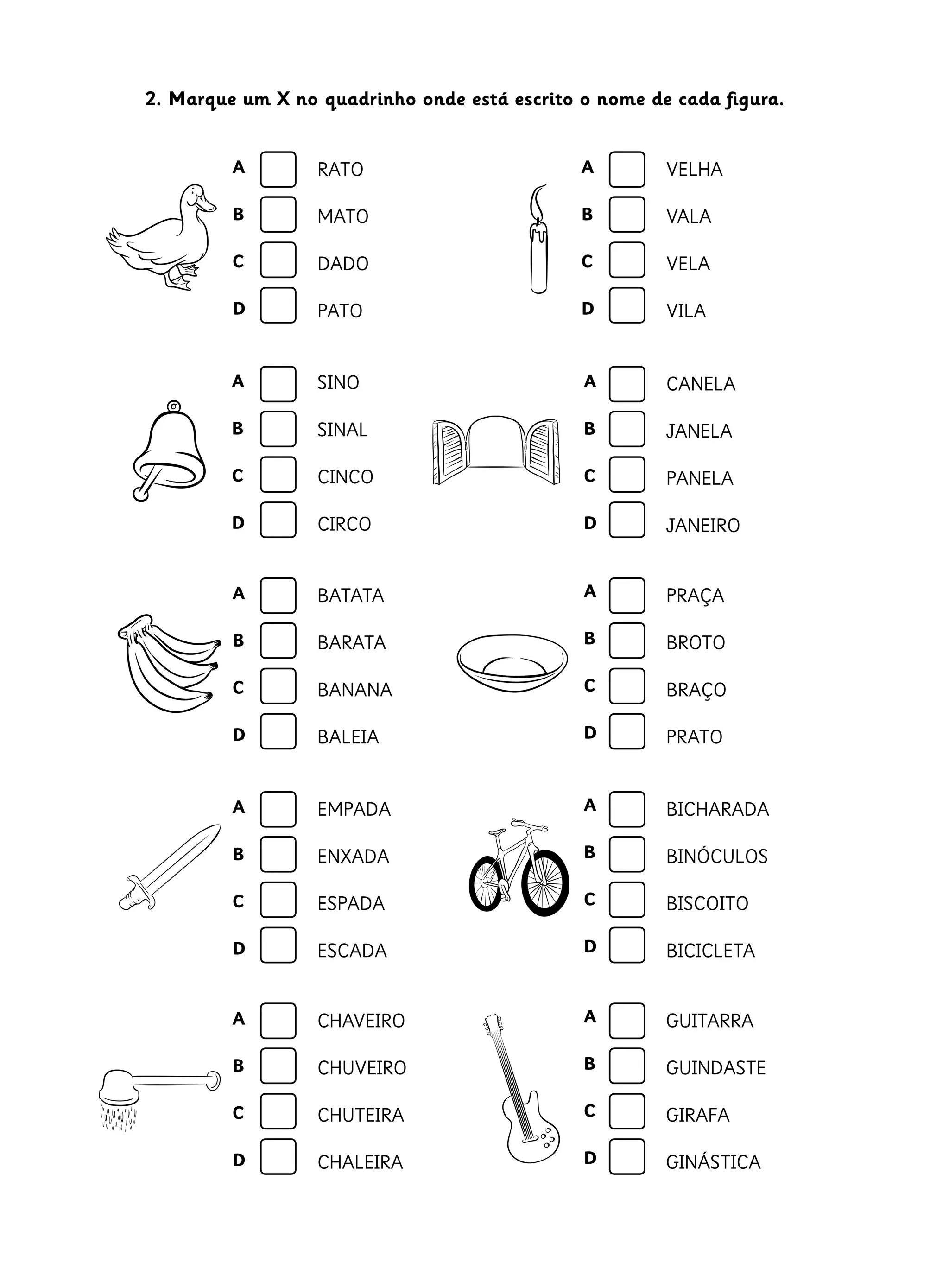 A
B
C
D
A
B
C
D
2. Marque um X no quadrinho onde está escrito o nome de cada figura.
RATO
MATO
DADO
PATO
VELHA
VALA
VELA
VILA
SINO
SINAL
CINCO
CIRCO
CANELA
JANELA
PANELA
JANEIRO
BATATA
BARATA
BANANA
BALEIA
PRAÇA
BROTO
BRAÇO
PRATO
A
B
C
D
A
B
C
D
A
B
C
D
A
B
C
D
EMPADA
ENXADA
ESPADA
ESCADA
BICHARADA
BINÓCULOS
BISCOITO
BICICLETA
A
B
C
D
A
B
C
D
CHAVEIRO
CHUVEIRO
CHUTEIRA
CHALEIRA
GUITARRA
GUINDASTE
GIRAFA
GINÁSTICA
A
B
C
D
A
B
C
D
 