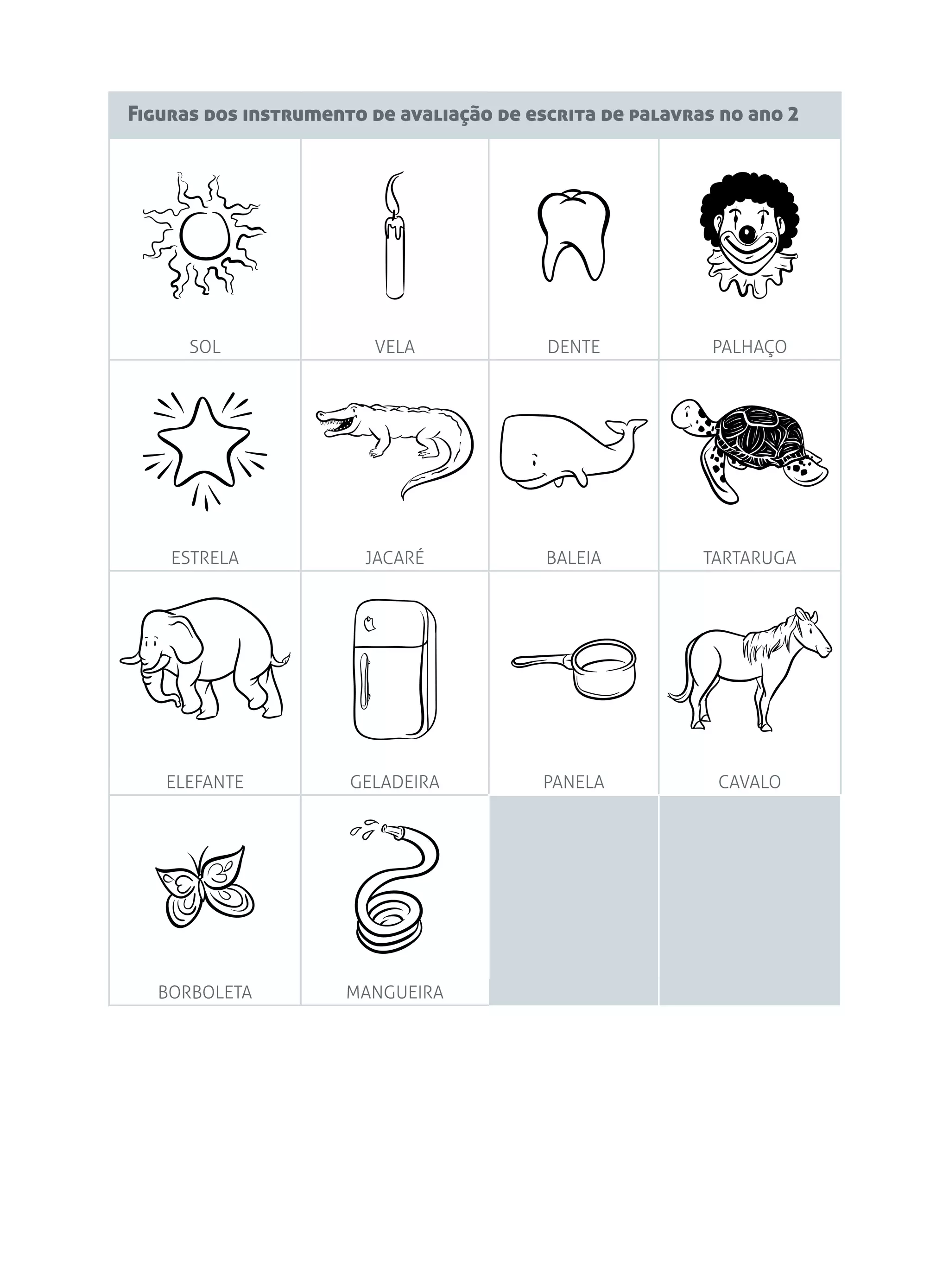 Figuras dos instrumento de avaliação de escrita de palavras no ano 2
SOL VELA DENTE PALHAÇO
ESTRELA JACARÉ BALEIA TARTARUGA
ELEFANTE GELADEIRA PANELA CAVALO
BORBOLETA MANGUEIRA
 