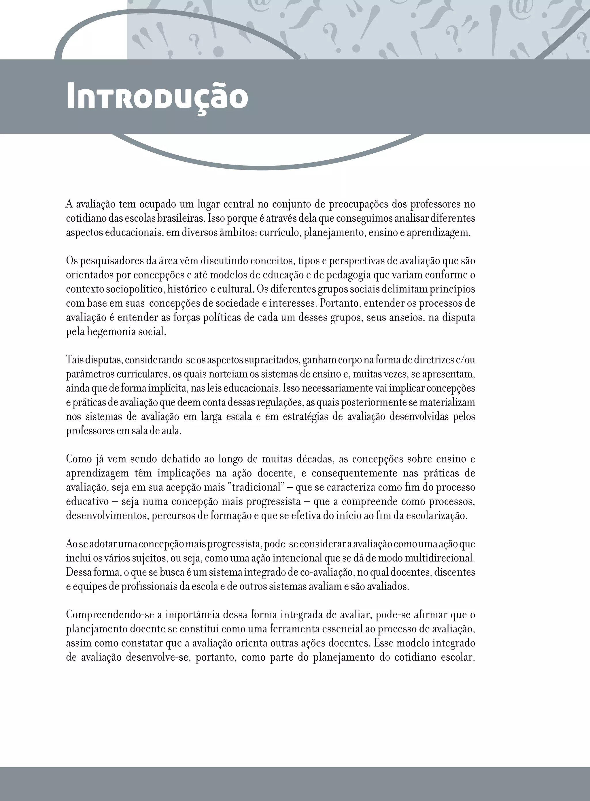 Introdução
A avaliação tem ocupado um lugar central no conjunto de preocupações dos professores no
cotidianodasescolasbrasileiras.Issoporqueéatravésdelaqueconseguimosanalisardiferentes
aspectoseducacionais,emdiversosâmbitos:currículo,planejamento,ensinoeaprendizagem.
Os pesquisadores da área vêm discutindo conceitos, tipos e perspectivas de avaliação que são
orientados por concepções e até modelos de educação e de pedagogia que variam conforme o
contexto sociopolítico,histórico  ecultural.Osdiferentesgrupossociaisdelimitamprincípios
com base em suas  concepções de sociedade e interesses. Portanto, entender os processos de
avaliação é entender as forças políticas de cada um desses grupos, seus anseios, na disputa
pela hegemonia social. 
Taisdisputas,considerando-seosaspectossupracitados,ganhamcorponaformadediretrizese/ou
parâmetroscurriculares,osquaisnorteiamossistemasdeensinoe,muitasvezes,seapresentam,
aindaquedeformaimplícita,nasleiseducacionais.Issonecessariamentevaiimplicarconcepções
epráticasdeavaliaçãoquedeemcontadessasregulações,asquaisposteriormentesematerializam
nos sistemas de avaliação em larga escala e em estratégias de avaliação desenvolvidas pelos
professoresemsaladeaula.
Como já vem sendo debatido ao longo de muitas décadas, as concepções sobre ensino e
aprendizagem têm implicações na ação docente, e consequentemente nas práticas de
avaliação, seja em sua acepção mais “tradicional” – que se caracteriza como fim do processo
educativo – seja numa concepção mais progressista – que a compreende como processos,
desenvolvimentos, percursos de formação e que se efetiva do início ao fim da escolarização.
Aoseadotarumaconcepçãomaisprogressista,pode-seconsideraraavaliaçãocomoumaaçãoque
incluiosváriossujeitos,ouseja,comoumaaçãointencionalquesedádemodomultidirecional.
Dessaforma,oquesebuscaéumsistemaintegradodeco-avaliação,noqualdocentes,discentes
eequipesdeprofissionaisdaescolaedeoutrossistemasavaliamesãoavaliados.
Compreendendo-se a importância dessa forma integrada de avaliar, pode-se afirmar que o
planejamento docente se constitui como uma ferramenta essencial ao processo de avaliação,
assim como constatar que a avaliação orienta outras ações docentes. Esse modelo integrado
de avaliação desenvolve-se, portanto, como parte do planejamento do cotidiano escolar,
 