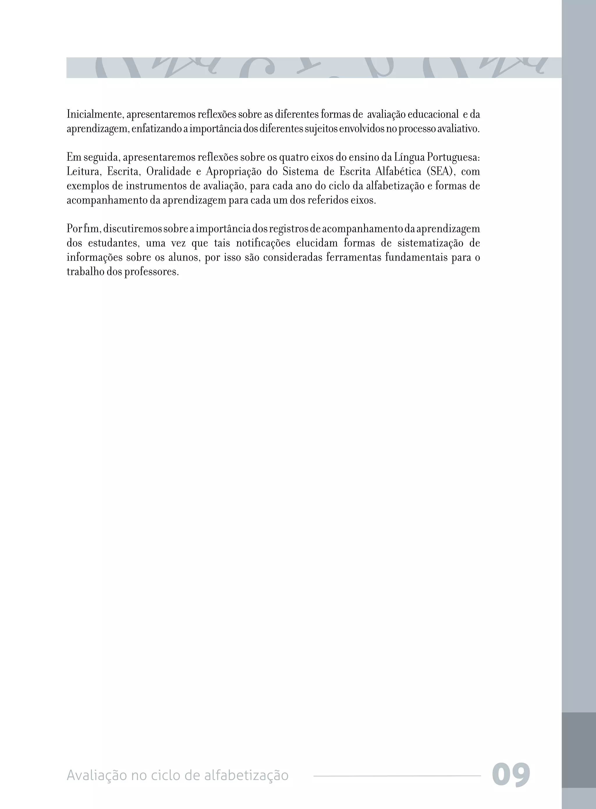 Avaliação no ciclo de alfabetização 09
Inicialmente,apresentaremosreflexõessobreasdiferentesformasde avaliaçãoeducacional eda
aprendizagem,enfatizandoaimportânciadosdiferentessujeitosenvolvidosnoprocessoavaliativo.
Emseguida,apresentaremosreflexõessobreosquatroeixosdoensinodaLínguaPortuguesa:
Leitura, Escrita, Oralidade e Apropriação do Sistema de Escrita Alfabética (SEA), com
exemplos de instrumentos de avaliação, para cada ano do ciclo da alfabetização e formas de
acompanhamento da aprendizagem para cada um dos referidos eixos.
Porfim,discutiremossobreaimportânciadosregistrosdeacompanhamentodaaprendizagem
dos estudantes, uma vez que tais notificações elucidam formas de sistematização de
informações sobre os alunos, por isso são consideradas ferramentas fundamentais para o
trabalho dos professores.
 